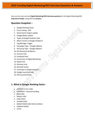 2019 Trending Digital Marketing/SEO Interview Questions & Answers
Here are the most common Digital Marketing/SEO interview questions for the Digital Marketing/SEO
Experience People, along with the answers…
Question Snapshot –
1. Google Ranking Factor
2. Cross Linking - SEO
3. latest Search Engine update
4. Google Medic update
5. Types of Google Analytics Goal
6. What is Event in Google Analytics?
7. Tag Manager Trigger
8. Campaign Type – Google Adword
9. Ad Group Type – Google Adword
10. GA Dimension & Metrics
11. Funnel in GA
12. Facebook Pixel
13. Conversion in Digital Marketing
14. Robot limit
15. Sitemap Limit
16. Omitted results
17. Treemaps in Google Analytics
18. Google Launched Date
19. SEO Launched Date
1. What is Google Ranking factor -
 CONTENT IS STILL KING
 FRESHNESS – News/Article/Blog
 BACKLINKS
 MOBILE FIRST
 PAGE SPEED
 SCHEMA CODE
 BRAND POWER AND SOCIAL SIGNALS
 DOMAIN POWER
 HTTPS
 