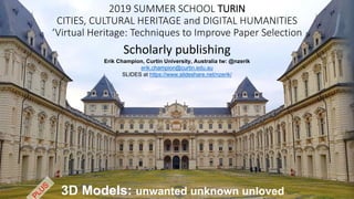2019 SUMMER SCHOOL TURIN
CITIES, CULTURAL HERITAGE and DIGITAL HUMANITIES
‘Virtual Heritage: Techniques to Improve Paper Selection
Scholarly publishing
3D Models: unwanted unknown unloved
Erik Champion, Curtin University, Australia tw: @nzerik
erik.champion@curtin.edu.au
SLIDES at https://www.slideshare.net/nzerik/
 