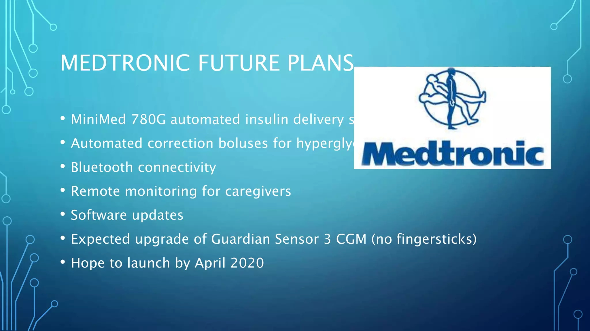 MEDTRONIC FUTURE PLANS
• MiniMed 780G automated insulin delivery system
• Automated correction boluses for hyperglycemia
• Bluetooth connectivity
• Remote monitoring for caregivers
• Software updates
• Expected upgrade of Guardian Sensor 3 CGM (no fingersticks)
• Hope to launch by April 2020
 