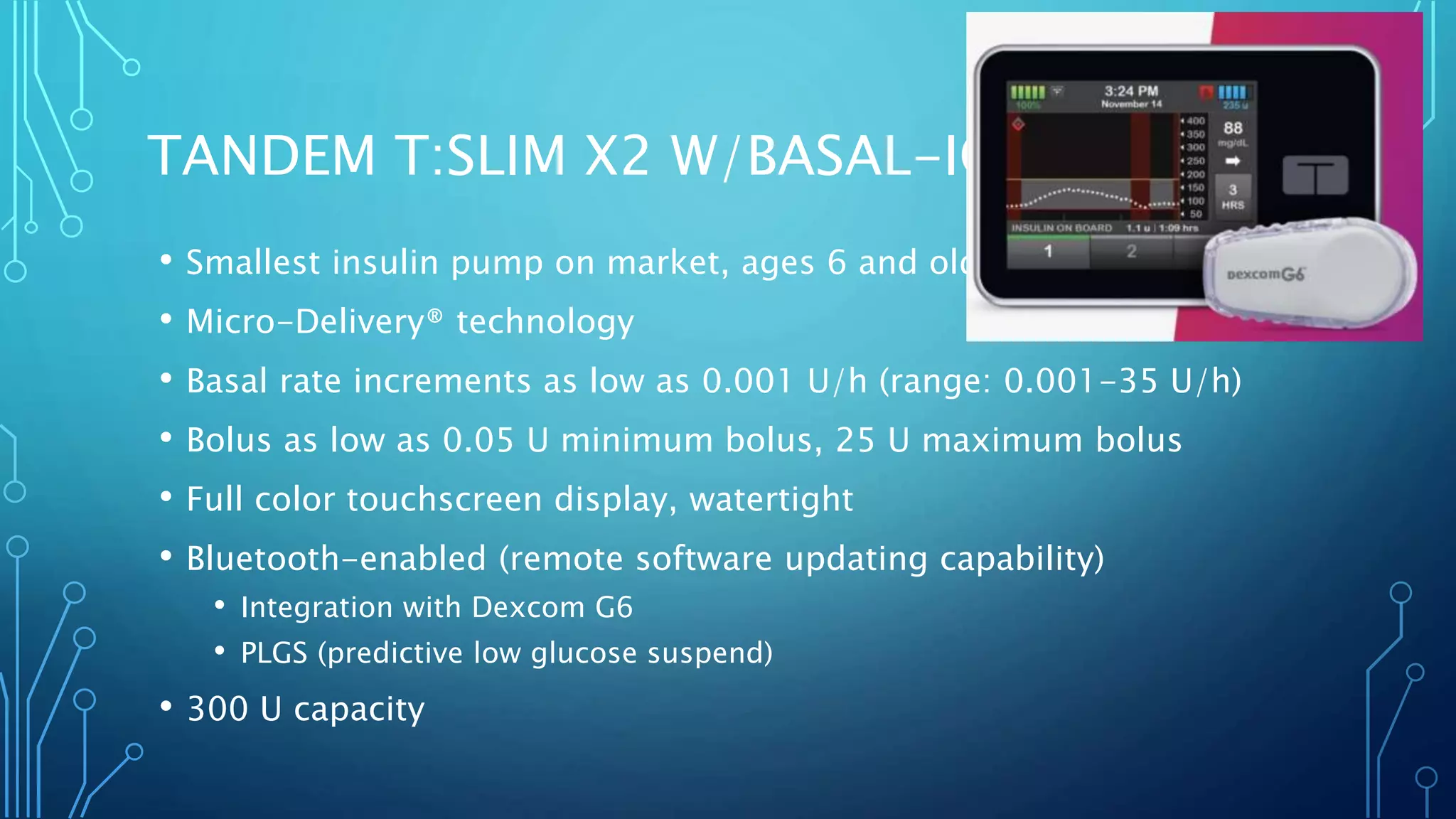 TANDEM T:SLIM X2 W/BASAL-IQ
• Smallest insulin pump on market, ages 6 and older
• Micro-Delivery® technology
• Basal rate increments as low as 0.001 U/h (range: 0.001-35 U/h)
• Bolus as low as 0.05 U minimum bolus, 25 U maximum bolus
• Full color touchscreen display, watertight
• Bluetooth-enabled (remote software updating capability)
• Integration with Dexcom G6
• PLGS (predictive low glucose suspend)
• 300 U capacity
 