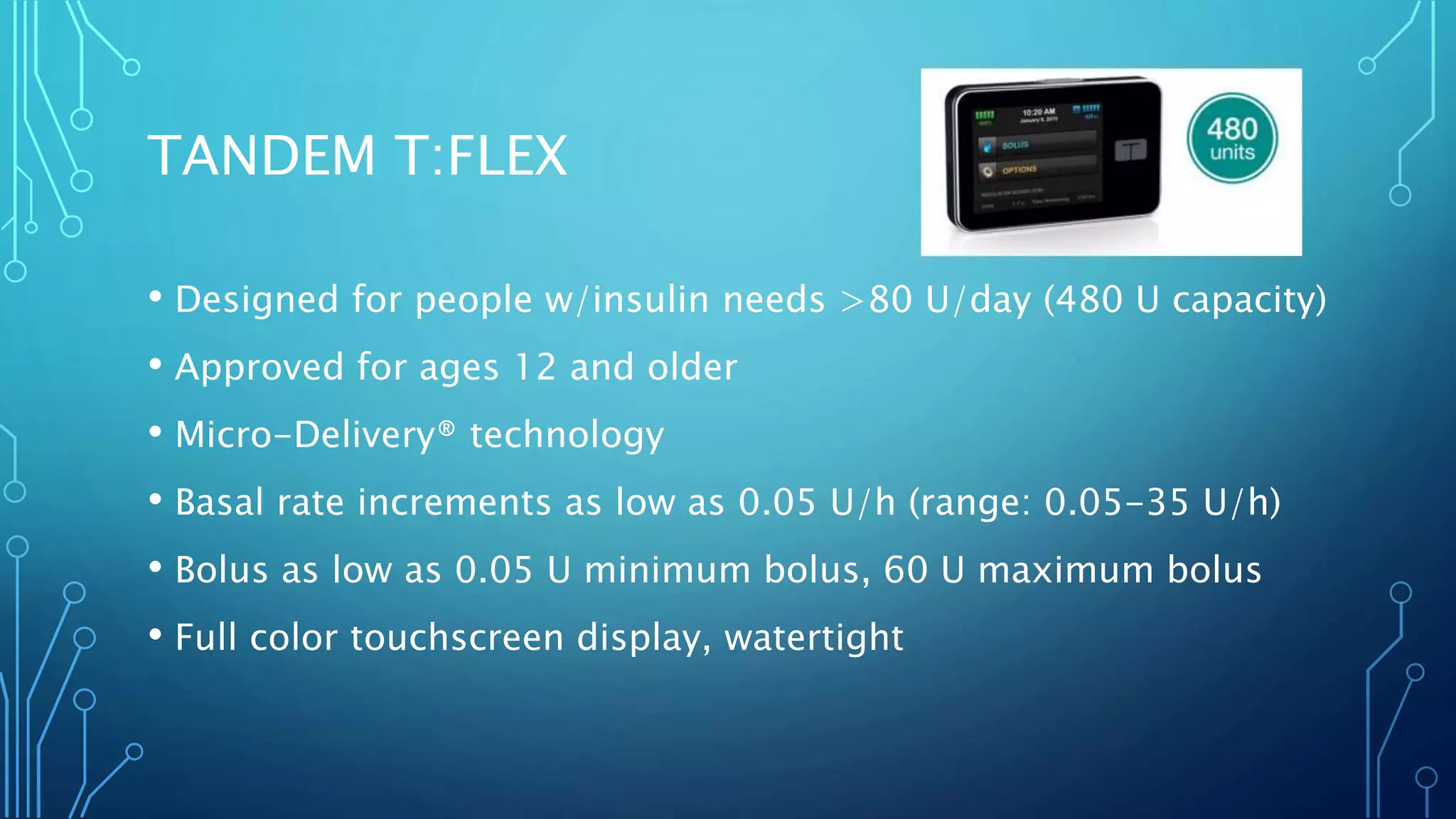 TANDEM T:FLEX
• Designed for people w/insulin needs >80 U/day (480 U capacity)
• Approved for ages 12 and older
• Micro-Delivery® technology
• Basal rate increments as low as 0.05 U/h (range: 0.05-35 U/h)
• Bolus as low as 0.05 U minimum bolus, 60 U maximum bolus
• Full color touchscreen display, watertight
 