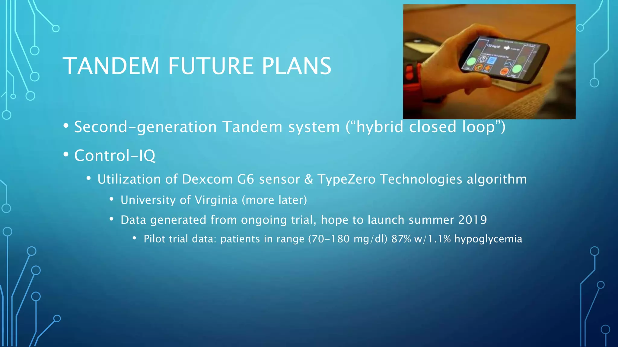 TANDEM FUTURE PLANS
• Second-generation Tandem system (“hybrid closed loop”)
• Control-IQ
• Utilization of Dexcom G6 sensor & TypeZero Technologies algorithm
• University of Virginia (more later)
• Data generated from ongoing trial, hope to launch summer 2019
• Pilot trial data: patients in range (70-180 mg/dl) 87% w/1.1% hypoglycemia
 