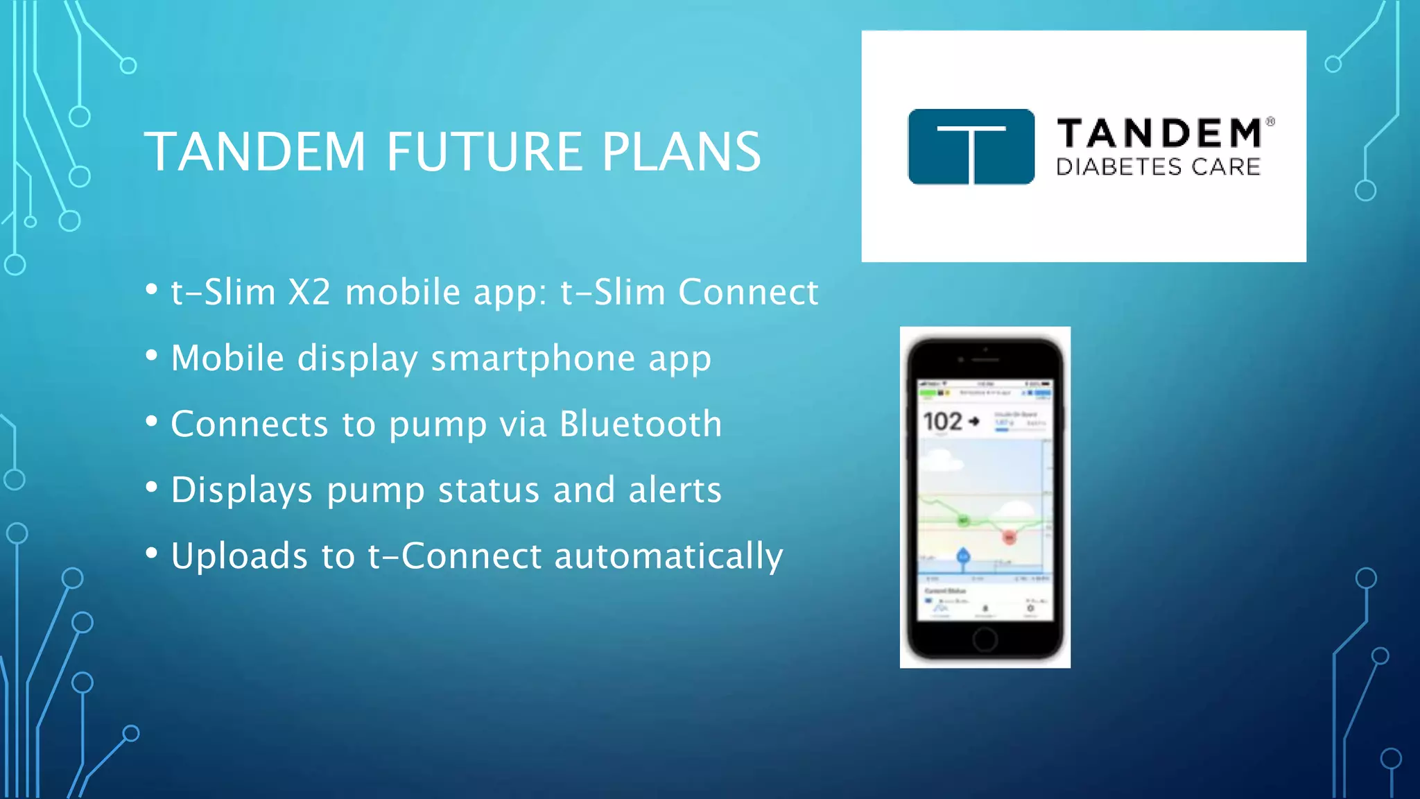 TANDEM FUTURE PLANS
• t-Slim X2 mobile app: t-Slim Connect
• Mobile display smartphone app
• Connects to pump via Bluetooth
• Displays pump status and alerts
• Uploads to t-Connect automatically
 