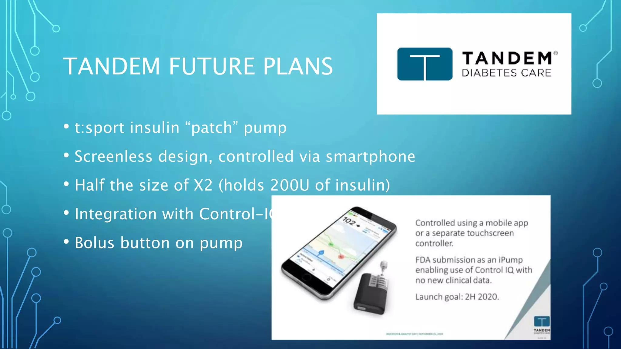 TANDEM FUTURE PLANS
• t:sport insulin “patch” pump
• Screenless design, controlled via smartphone
• Half the size of X2 (holds 200U of insulin)
• Integration with Control-IQ
• Bolus button on pump
 