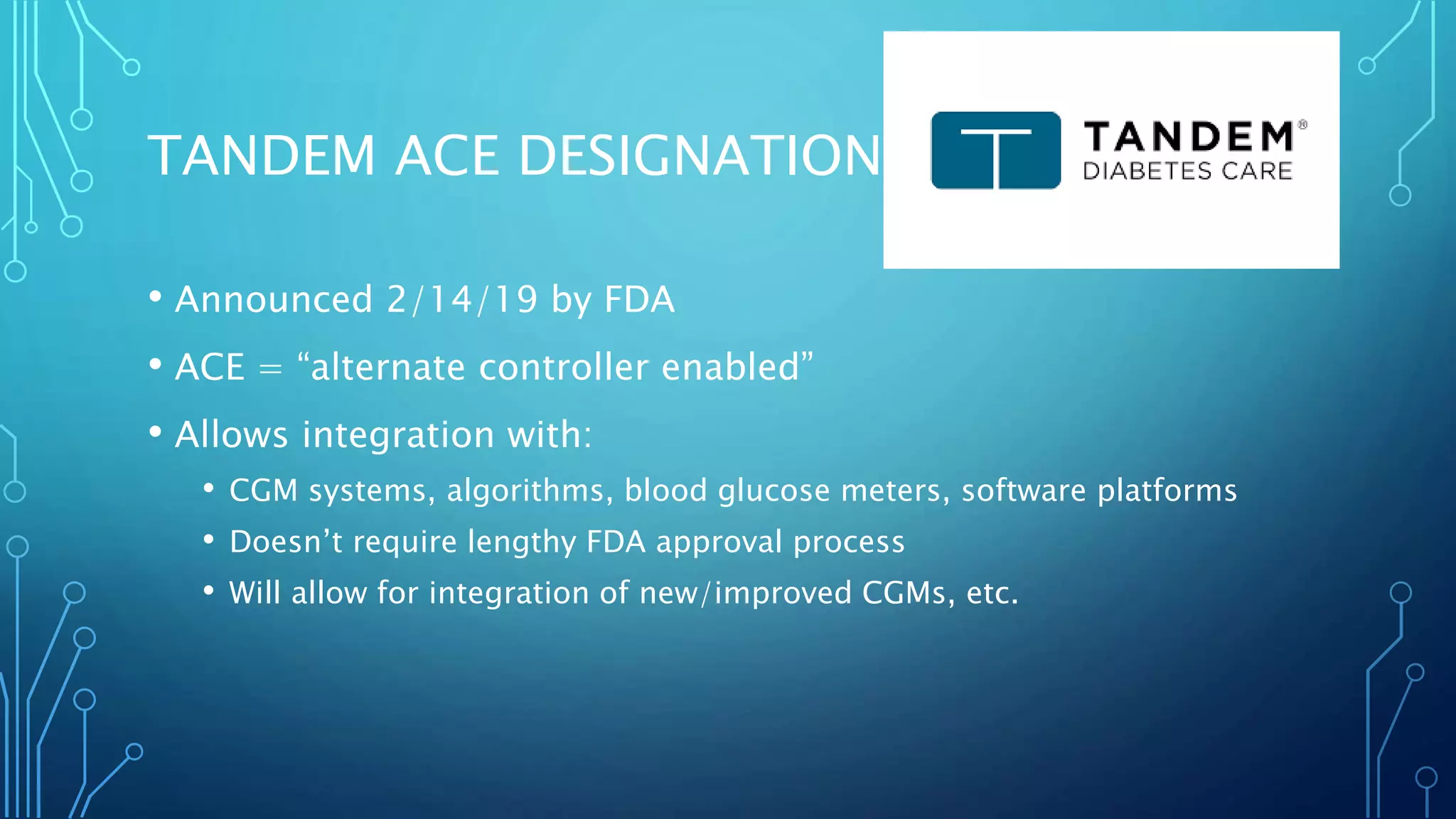 TANDEM ACE DESIGNATION
• Announced 2/14/19 by FDA
• ACE = “alternate controller enabled”
• Allows integration with:
• CGM systems, algorithms, blood glucose meters, software platforms
• Doesn’t require lengthy FDA approval process
• Will allow for integration of new/improved CGMs, etc.
 