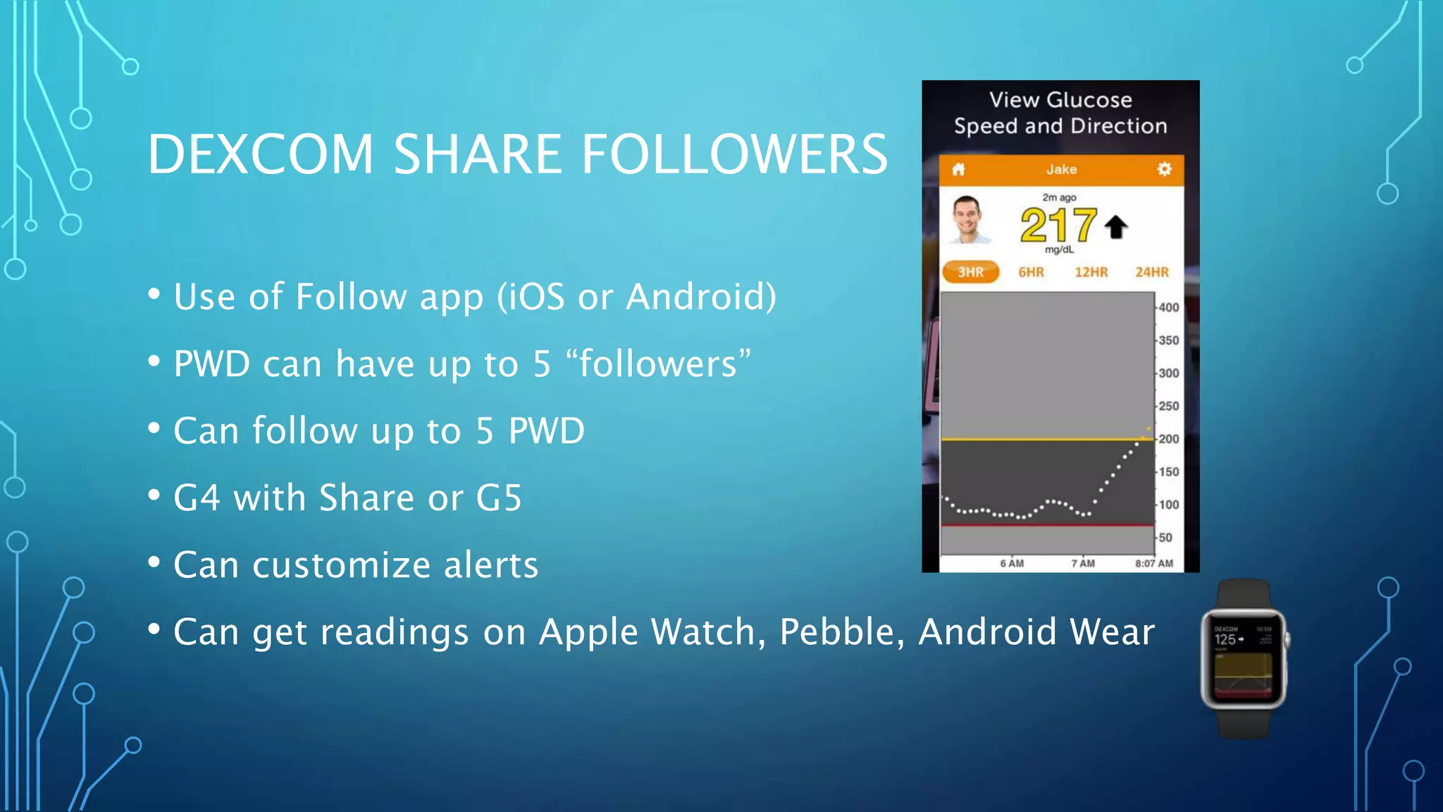 DEXCOM SHARE FOLLOWERS
• Use of Follow app (iOS or Android)
• PWD can have up to 5 “followers”
• Can follow up to 5 PWD
• G4 with Share or G5
• Can customize alerts
• Can get readings on Apple Watch, Pebble, Android Wear
 
