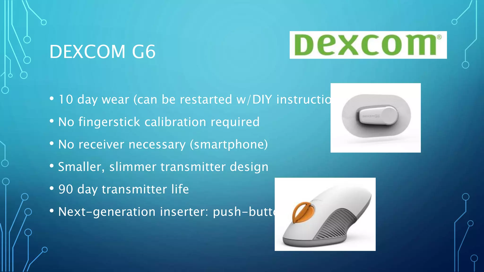• 10 day wear (can be restarted w/DIY instructions)
• No fingerstick calibration required
• No receiver necessary (smartphone)
• Smaller, slimmer transmitter design
• 90 day transmitter life
• Next-generation inserter: push-button
DEXCOM G6
 