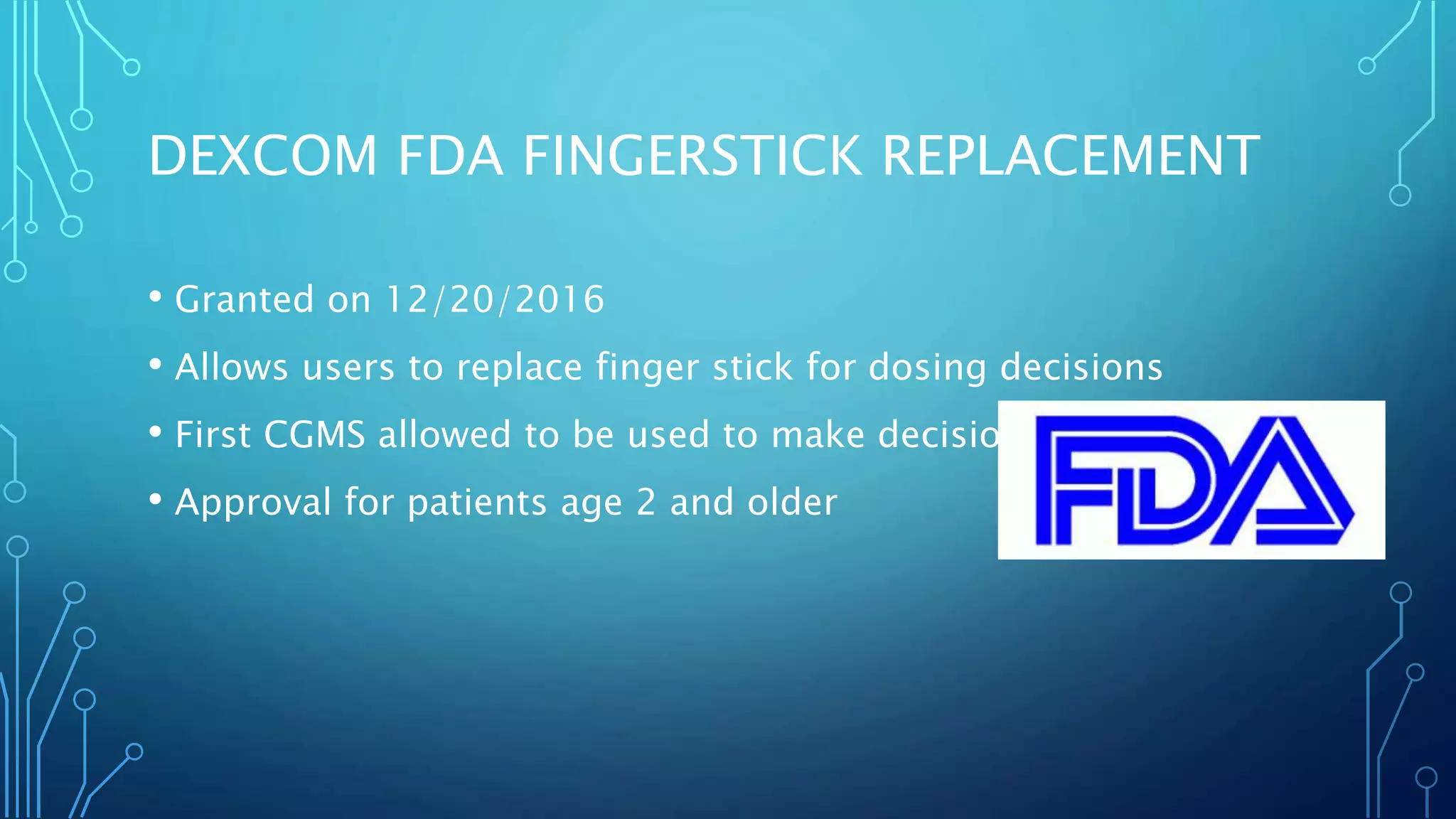 DEXCOM FDA FINGERSTICK REPLACEMENT
• Granted on 12/20/2016
• Allows users to replace finger stick for dosing decisions
• First CGMS allowed to be used to make decisions
• Approval for patients age 2 and older
 