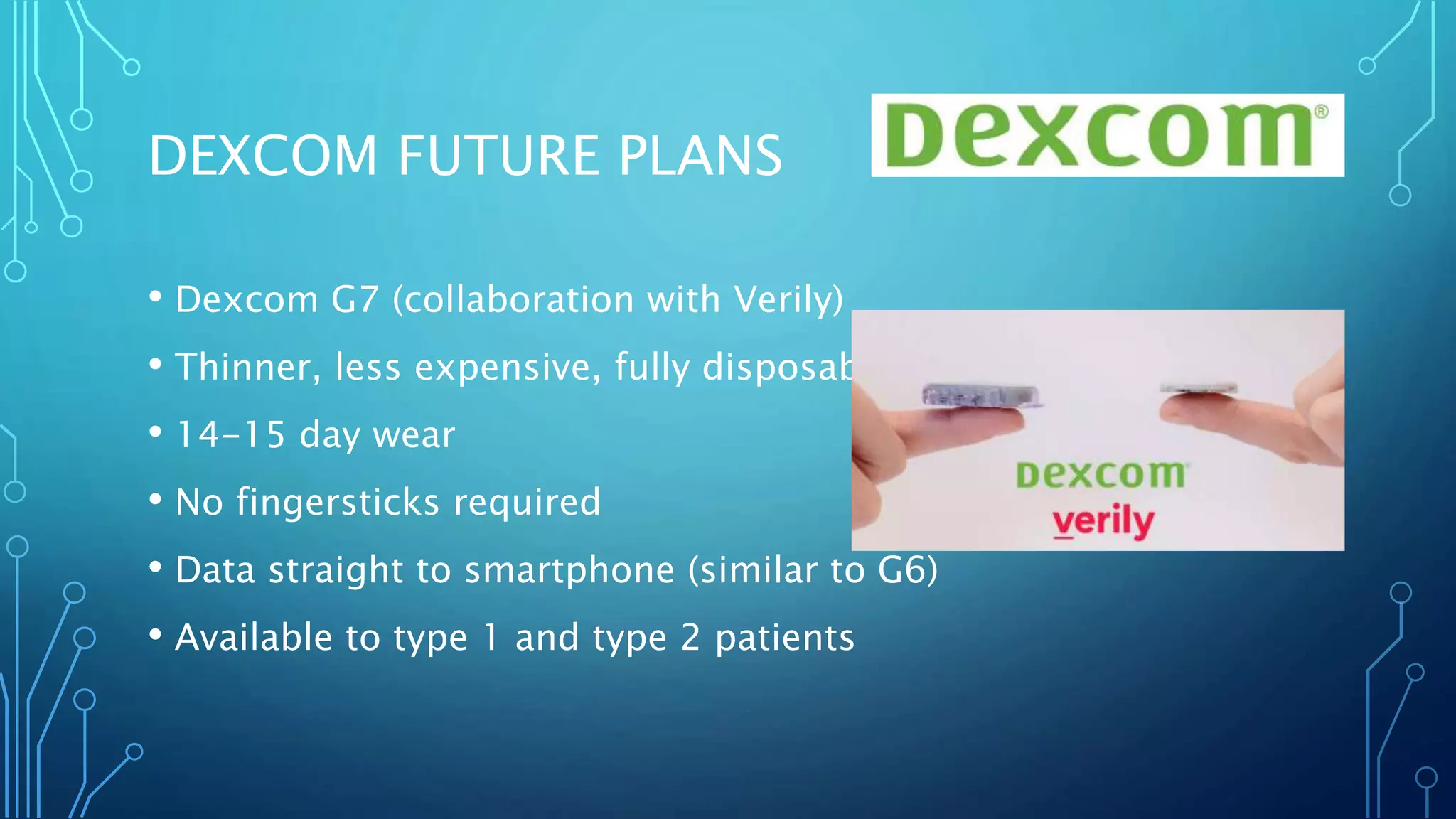 • Dexcom G7 (collaboration with Verily)
• Thinner, less expensive, fully disposable
• 14-15 day wear
• No fingersticks required
• Data straight to smartphone (similar to G6)
• Available to type 1 and type 2 patients
DEXCOM FUTURE PLANS
 