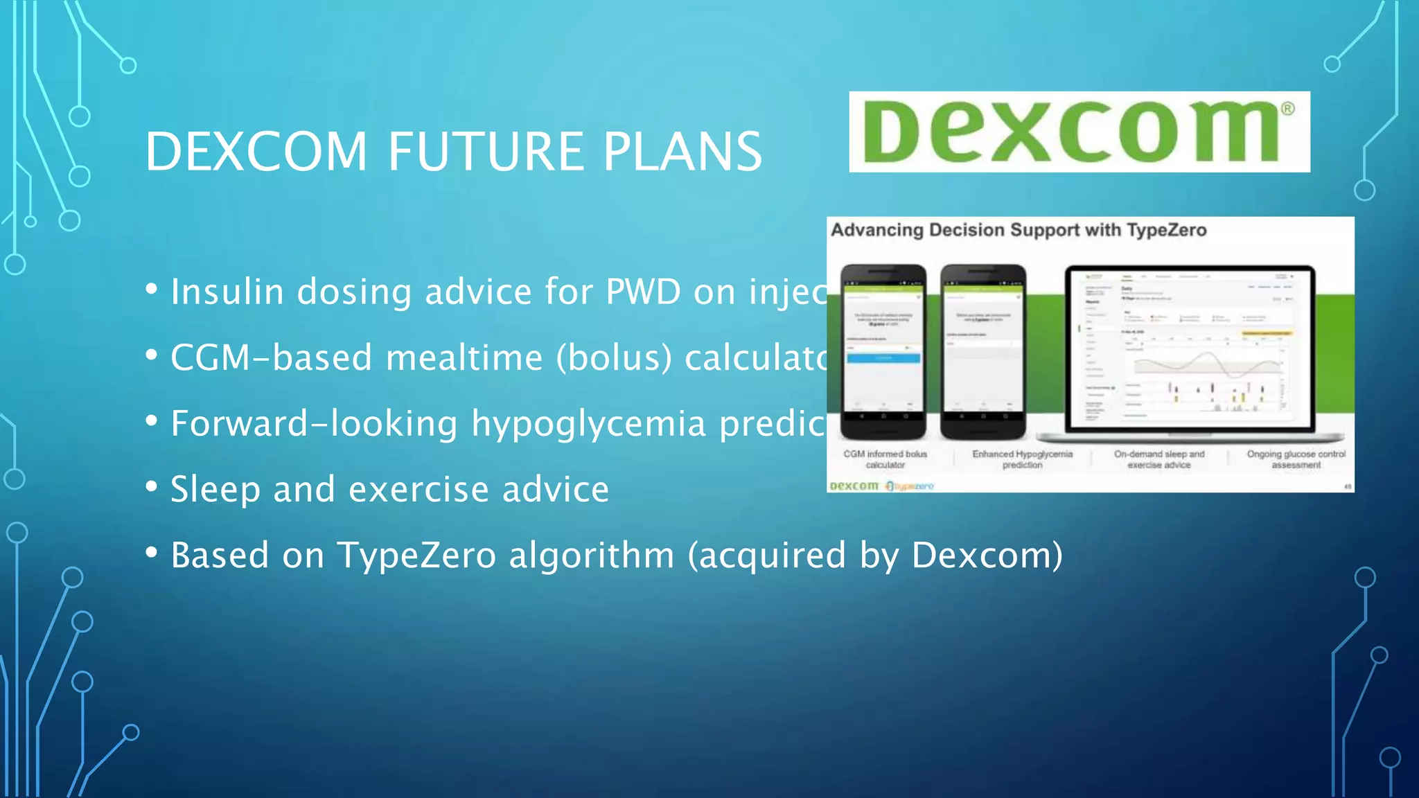 • Insulin dosing advice for PWD on injections
• CGM-based mealtime (bolus) calculator
• Forward-looking hypoglycemia prediction
• Sleep and exercise advice
• Based on TypeZero algorithm (acquired by Dexcom)
DEXCOM FUTURE PLANS
 