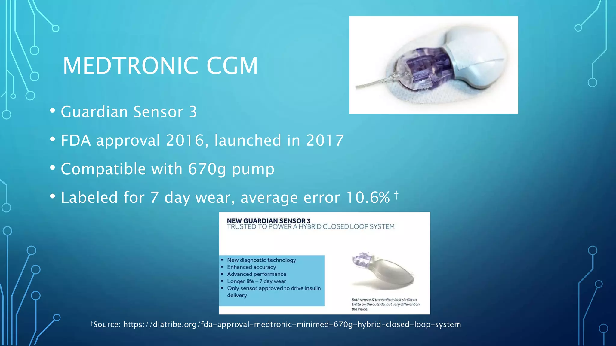 MEDTRONIC CGM
• Guardian Sensor 3
• FDA approval 2016, launched in 2017
• Compatible with 670g pump
• Labeled for 7 day wear, average error 10.6% †
†Source: https://diatribe.org/fda-approval-medtronic-minimed-670g-hybrid-closed-loop-system
 