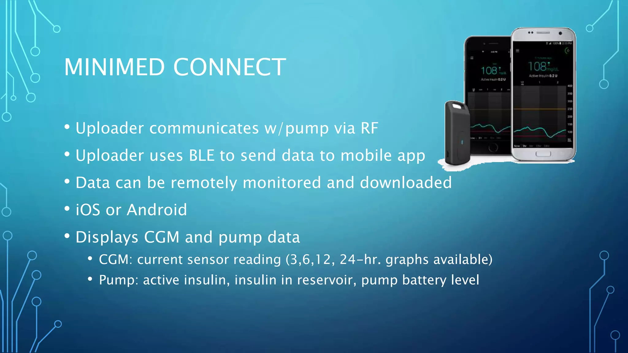 MINIMED CONNECT
• Uploader communicates w/pump via RF
• Uploader uses BLE to send data to mobile app
• Data can be remotely monitored and downloaded
• iOS or Android
• Displays CGM and pump data
• CGM: current sensor reading (3,6,12, 24-hr. graphs available)
• Pump: active insulin, insulin in reservoir, pump battery level
 