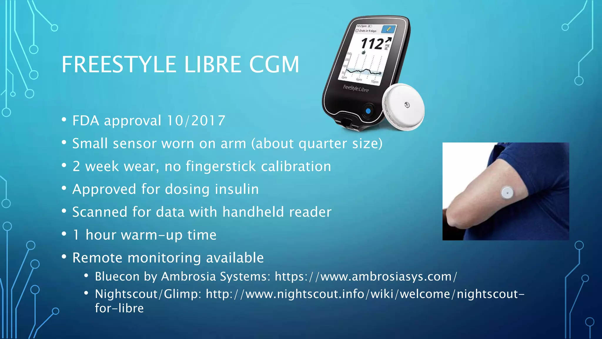 FREESTYLE LIBRE CGM
• FDA approval 10/2017
• Small sensor worn on arm (about quarter size)
• 2 week wear, no fingerstick calibration
• Approved for dosing insulin
• Scanned for data with handheld reader
• 1 hour warm-up time
• Remote monitoring available
• Bluecon by Ambrosia Systems: https://www.ambrosiasys.com/
• Nightscout/Glimp: http://www.nightscout.info/wiki/welcome/nightscout-
for-libre
 