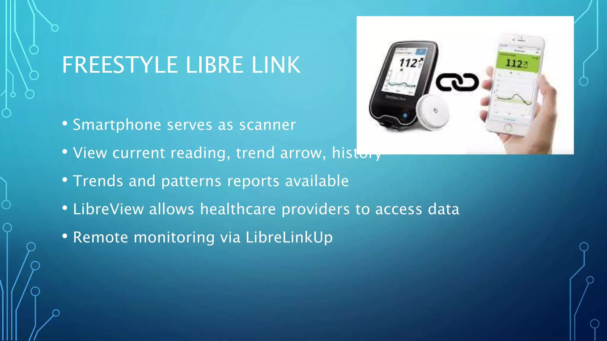 FREESTYLE LIBRE LINK
• Smartphone serves as scanner
• View current reading, trend arrow, history
• Trends and patterns reports available
• LibreView allows healthcare providers to access data
• Remote monitoring via LibreLinkUp
 
