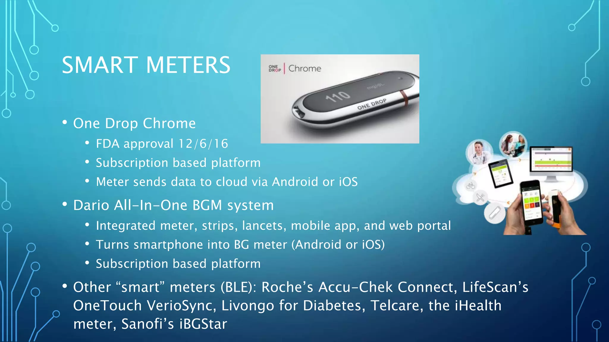 SMART METERS
• One Drop Chrome
• FDA approval 12/6/16
• Subscription based platform
• Meter sends data to cloud via Android or iOS
• Dario All-In-One BGM system
• Integrated meter, strips, lancets, mobile app, and web portal
• Turns smartphone into BG meter (Android or iOS)
• Subscription based platform
• Other “smart” meters (BLE): Roche’s Accu-Chek Connect, LifeScan’s
OneTouch VerioSync, Livongo for Diabetes, Telcare, the iHealth
meter, Sanofi’s iBGStar
 