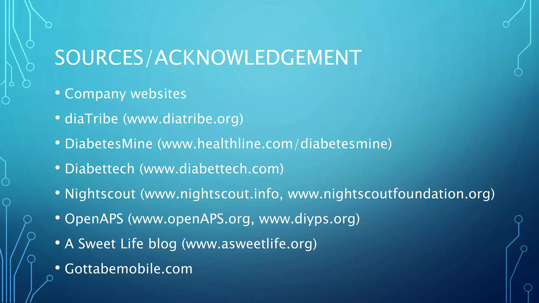 SOURCES/ACKNOWLEDGEMENT
• Company websites
• diaTribe (www.diatribe.org)
• DiabetesMine (www.healthline.com/diabetesmine)
• Diabettech (www.diabettech.com)
• Nightscout (www.nightscout.info, www.nightscoutfoundation.org)
• OpenAPS (www.openAPS.org, www.diyps.org)
• A Sweet Life blog (www.asweetlife.org)
• Gottabemobile.com
 
