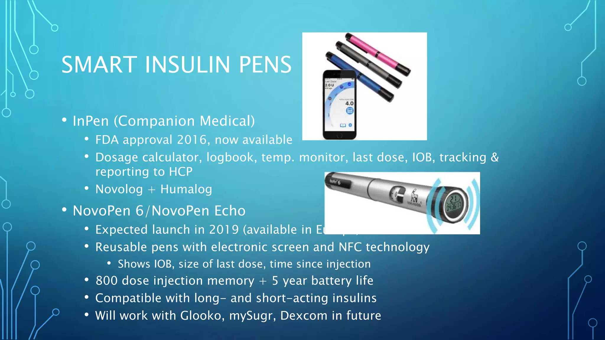 SMART INSULIN PENS
• InPen (Companion Medical)
• FDA approval 2016, now available
• Dosage calculator, logbook, temp. monitor, last dose, IOB, tracking &
reporting to HCP
• Novolog + Humalog
• NovoPen 6/NovoPen Echo
• Expected launch in 2019 (available in Europe)
• Reusable pens with electronic screen and NFC technology
• Shows IOB, size of last dose, time since injection
• 800 dose injection memory + 5 year battery life
• Compatible with long- and short-acting insulins
• Will work with Glooko, mySugr, Dexcom in future
 