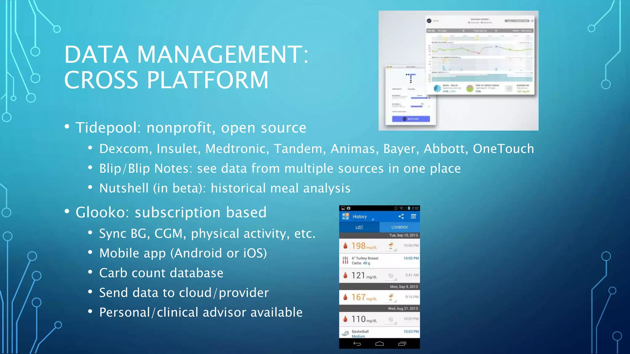 DATA MANAGEMENT:
CROSS PLATFORM
• Tidepool: nonprofit, open source
• Dexcom, Insulet, Medtronic, Tandem, Animas, Bayer, Abbott, OneTouch
• Blip/Blip Notes: see data from multiple sources in one place
• Nutshell (in beta): historical meal analysis
• Glooko: subscription based
• Sync BG, CGM, physical activity, etc.
• Mobile app (Android or iOS)
• Carb count database
• Send data to cloud/provider
• Personal/clinical advisor available
 