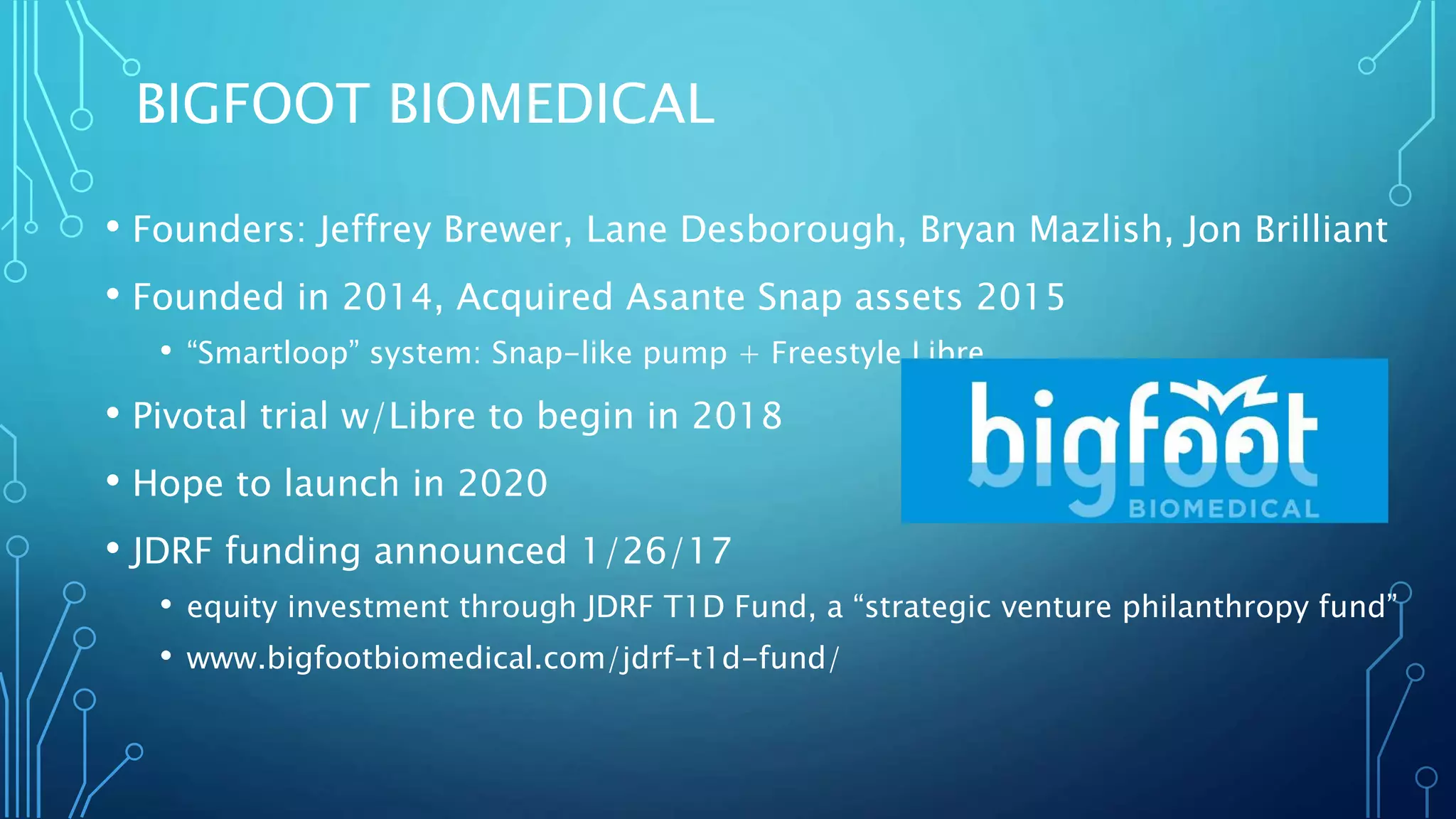 BIGFOOT BIOMEDICAL
• Founders: Jeffrey Brewer, Lane Desborough, Bryan Mazlish, Jon Brilliant
• Founded in 2014, Acquired Asante Snap assets 2015
• “Smartloop” system: Snap-like pump + Freestyle Libre
• Pivotal trial w/Libre to begin in 2018
• Hope to launch in 2020
• JDRF funding announced 1/26/17
• equity investment through JDRF T1D Fund, a “strategic venture philanthropy fund”
• www.bigfootbiomedical.com/jdrf-t1d-fund/
 