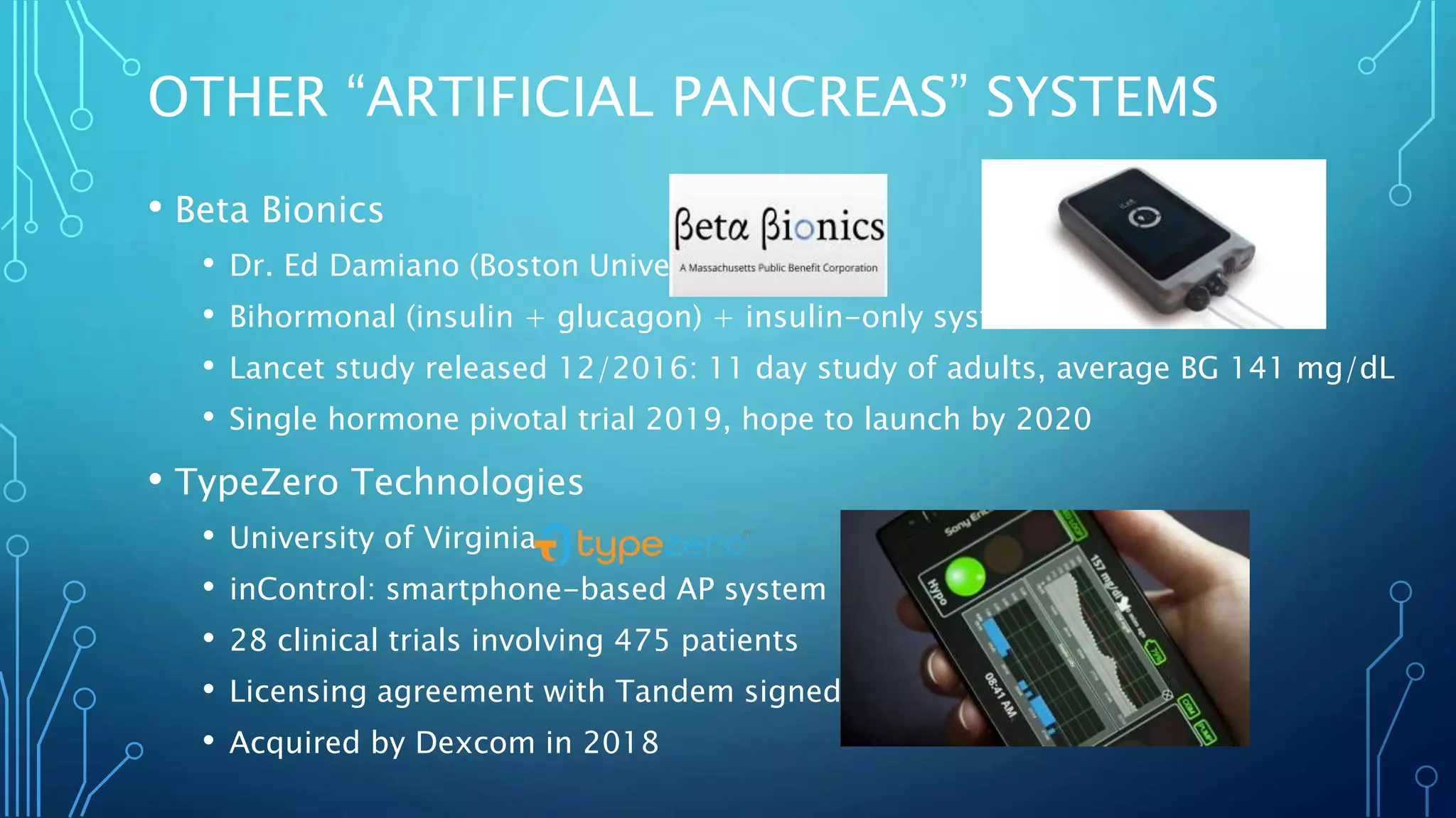 OTHER “ARTIFICIAL PANCREAS” SYSTEMS
• Beta Bionics
• Dr. Ed Damiano (Boston University)
• Bihormonal (insulin + glucagon) + insulin-only systems
• Lancet study released 12/2016: 11 day study of adults, average BG 141 mg/dL
• Single hormone pivotal trial 2019, hope to launch by 2020
• TypeZero Technologies
• University of Virginia
• inControl: smartphone-based AP system
• 28 clinical trials involving 475 patients
• Licensing agreement with Tandem signed in 2016
• Acquired by Dexcom in 2018
 