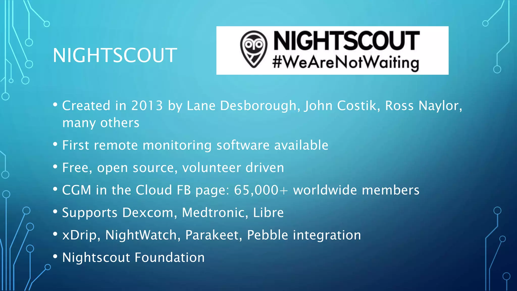 NIGHTSCOUT
• Created in 2013 by Lane Desborough, John Costik, Ross Naylor,
many others
• First remote monitoring software available
• Free, open source, volunteer driven
• CGM in the Cloud FB page: 65,000+ worldwide members
• Supports Dexcom, Medtronic, Libre
• xDrip, NightWatch, Parakeet, Pebble integration
• Nightscout Foundation
 