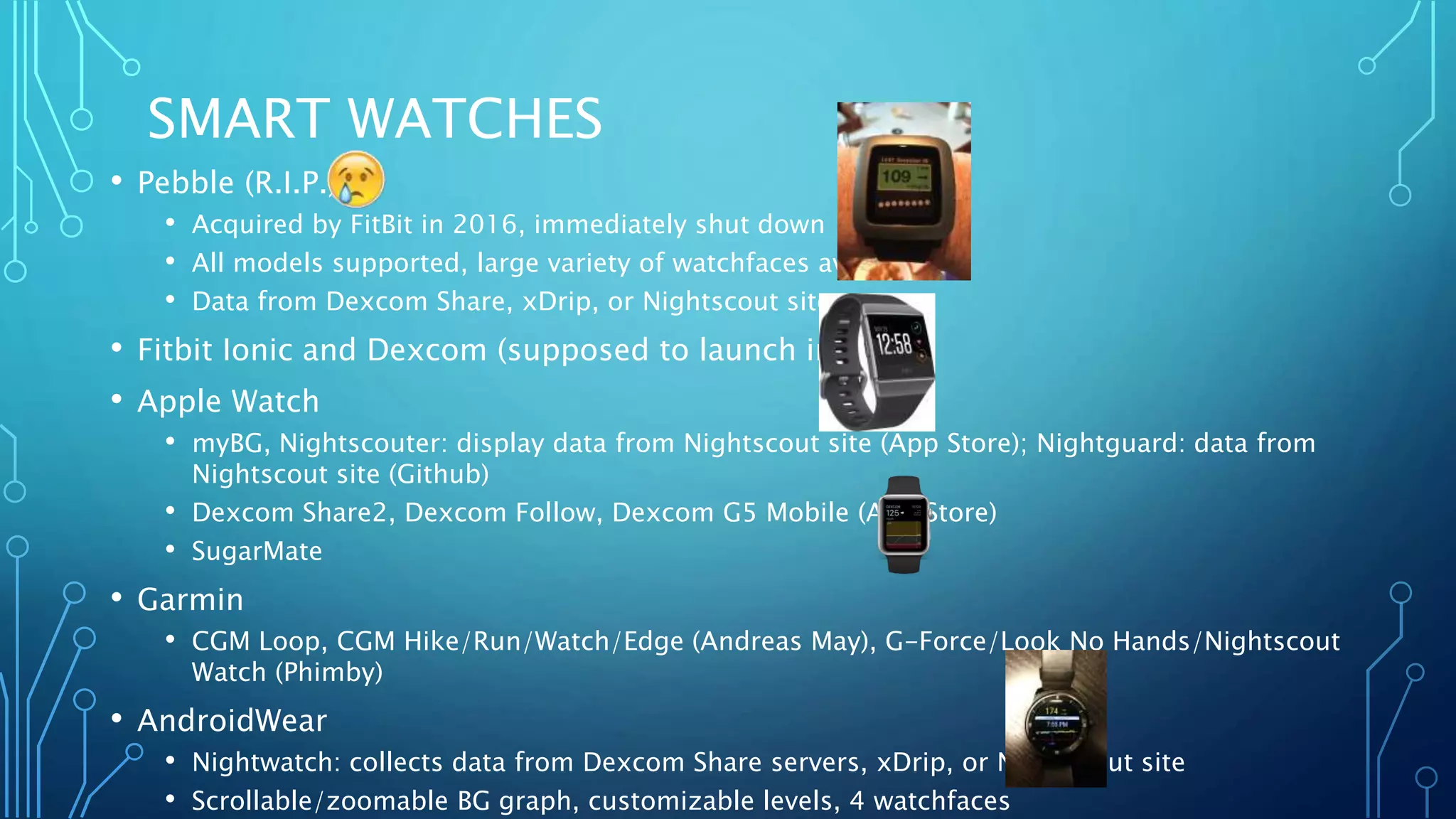 SMART WATCHES
• Pebble (R.I.P.)
• Acquired by FitBit in 2016, immediately shut down
• All models supported, large variety of watchfaces available
• Data from Dexcom Share, xDrip, or Nightscout site
• Fitbit Ionic and Dexcom (supposed to launch in 2018)
• Apple Watch
• myBG, Nightscouter: display data from Nightscout site (App Store); Nightguard: data from
Nightscout site (Github)
• Dexcom Share2, Dexcom Follow, Dexcom G5 Mobile (App Store)
• SugarMate
• Garmin
• CGM Loop, CGM Hike/Run/Watch/Edge (Andreas May), G-Force/Look No Hands/Nightscout
Watch (Phimby)
• AndroidWear
• Nightwatch: collects data from Dexcom Share servers, xDrip, or Nightscout site
• Scrollable/zoomable BG graph, customizable levels, 4 watchfaces
 