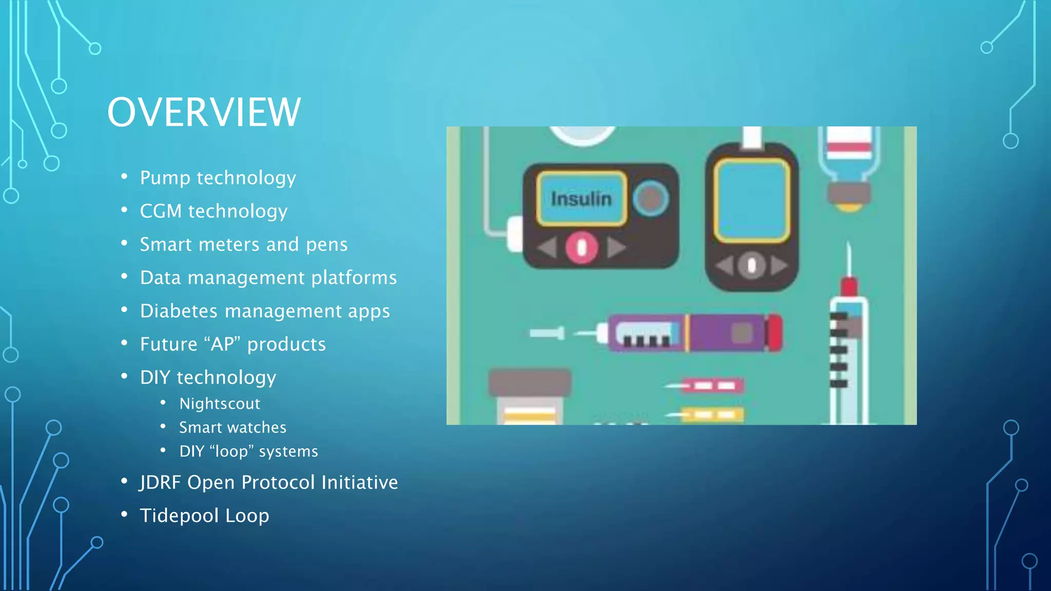 OVERVIEW
• Pump technology
• CGM technology
• Smart meters and pens
• Data management platforms
• Diabetes management apps
• Future “AP” products
• DIY technology
• Nightscout
• Smart watches
• DIY “loop” systems
• JDRF Open Protocol Initiative
• Tidepool Loop
 
