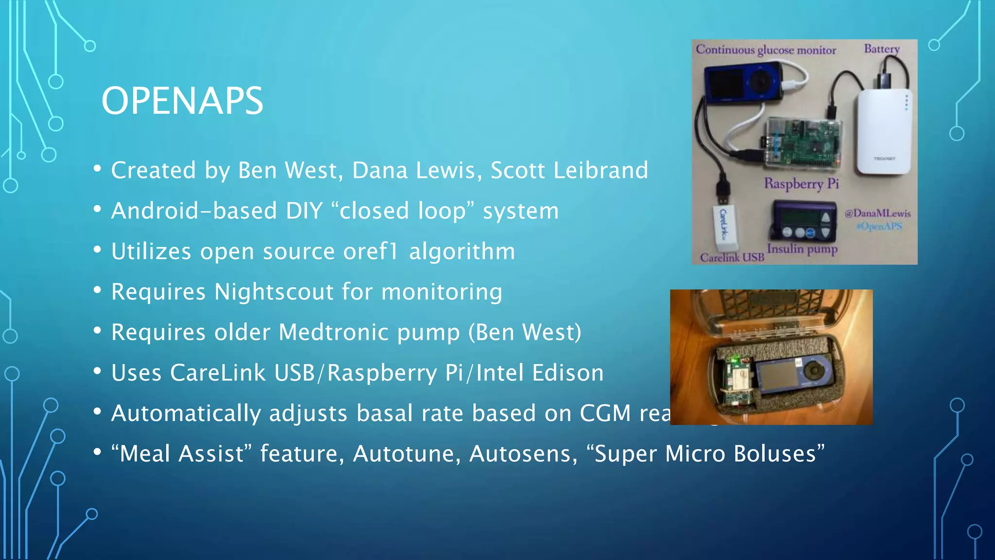 OPENAPS
• Created by Ben West, Dana Lewis, Scott Leibrand
• Android-based DIY “closed loop” system
• Utilizes open source oref1 algorithm
• Requires Nightscout for monitoring
• Requires older Medtronic pump (Ben West)
• Uses CareLink USB/Raspberry Pi/Intel Edison
• Automatically adjusts basal rate based on CGM reading
• “Meal Assist” feature, Autotune, Autosens, “Super Micro Boluses”
 