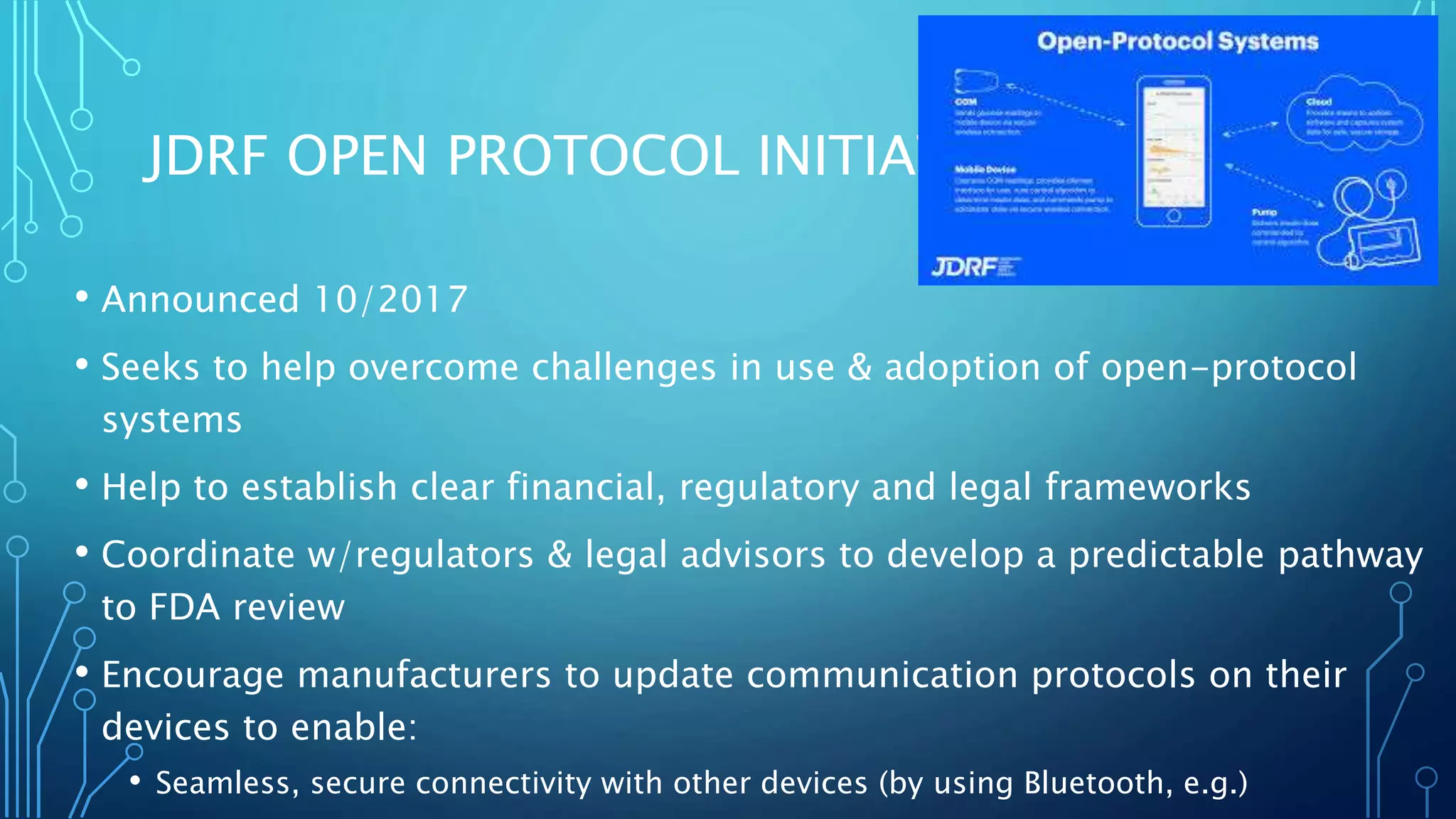 JDRF OPEN PROTOCOL INITIATIVE
• Announced 10/2017
• Seeks to help overcome challenges in use & adoption of open-protocol
systems
• Help to establish clear financial, regulatory and legal frameworks
• Coordinate w/regulators & legal advisors to develop a predictable pathway
to FDA review
• Encourage manufacturers to update communication protocols on their
devices to enable:
• Seamless, secure connectivity with other devices (by using Bluetooth, e.g.)
 