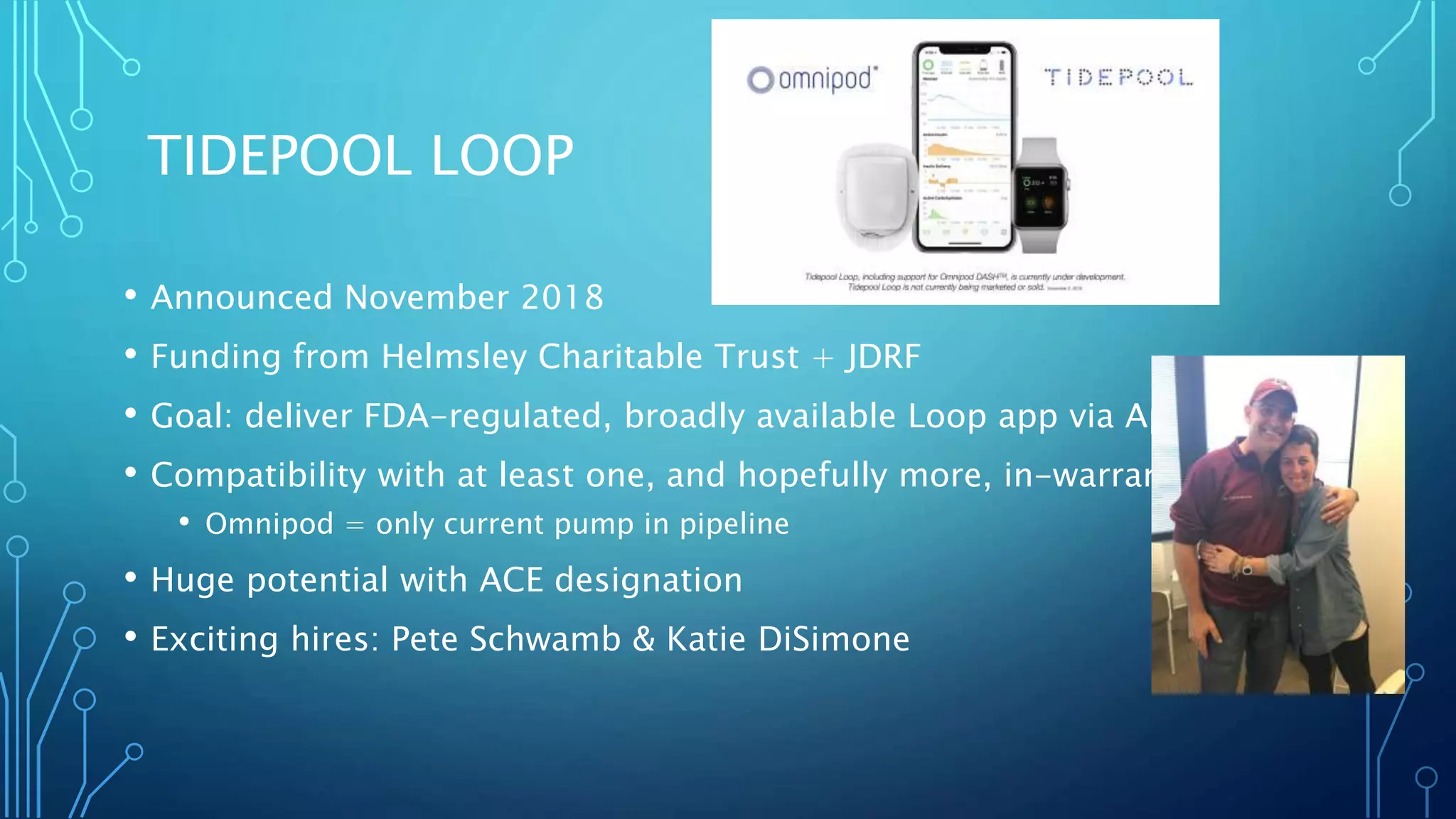 TIDEPOOL LOOP
• Announced November 2018
• Funding from Helmsley Charitable Trust + JDRF
• Goal: deliver FDA-regulated, broadly available Loop app via App Store
• Compatibility with at least one, and hopefully more, in-warranty pumps
• Omnipod = only current pump in pipeline
• Huge potential with ACE designation
• Exciting hires: Pete Schwamb & Katie DiSimone
 