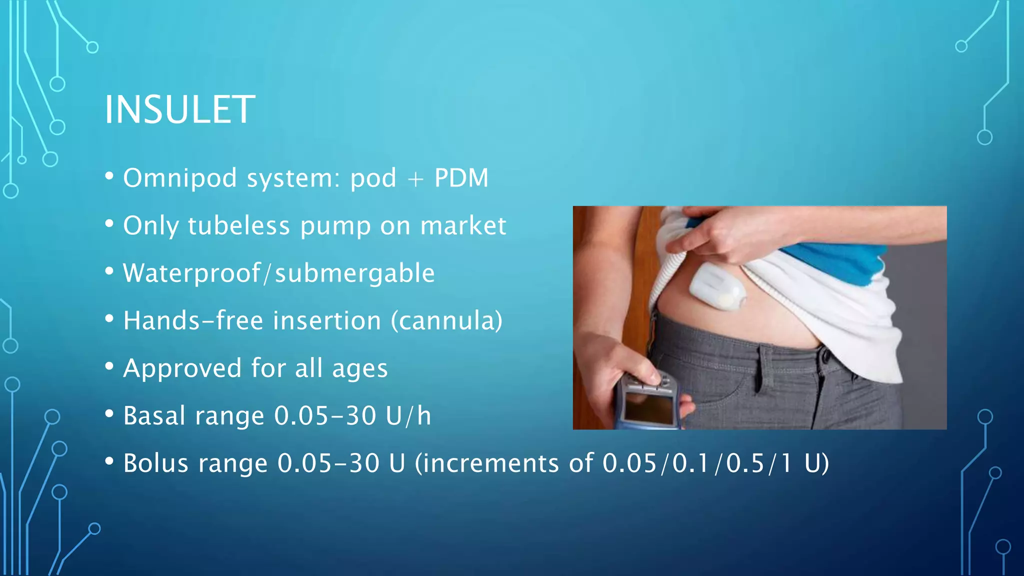 INSULET
• Omnipod system: pod + PDM
• Only tubeless pump on market
• Waterproof/submergable
• Hands-free insertion (cannula)
• Approved for all ages
• Basal range 0.05-30 U/h
• Bolus range 0.05-30 U (increments of 0.05/0.1/0.5/1 U)
 