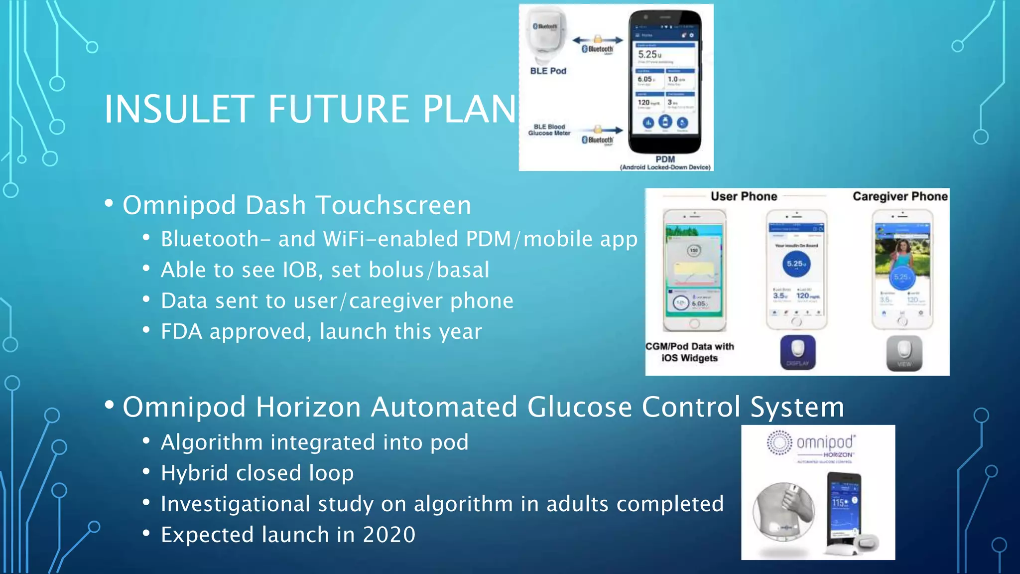 INSULET FUTURE PLANS
• Omnipod Dash Touchscreen
• Bluetooth- and WiFi-enabled PDM/mobile app
• Able to see IOB, set bolus/basal
• Data sent to user/caregiver phone
• FDA approved, launch this year
• Omnipod Horizon Automated Glucose Control System
• Algorithm integrated into pod
• Hybrid closed loop
• Investigational study on algorithm in adults completed
• Expected launch in 2020
 