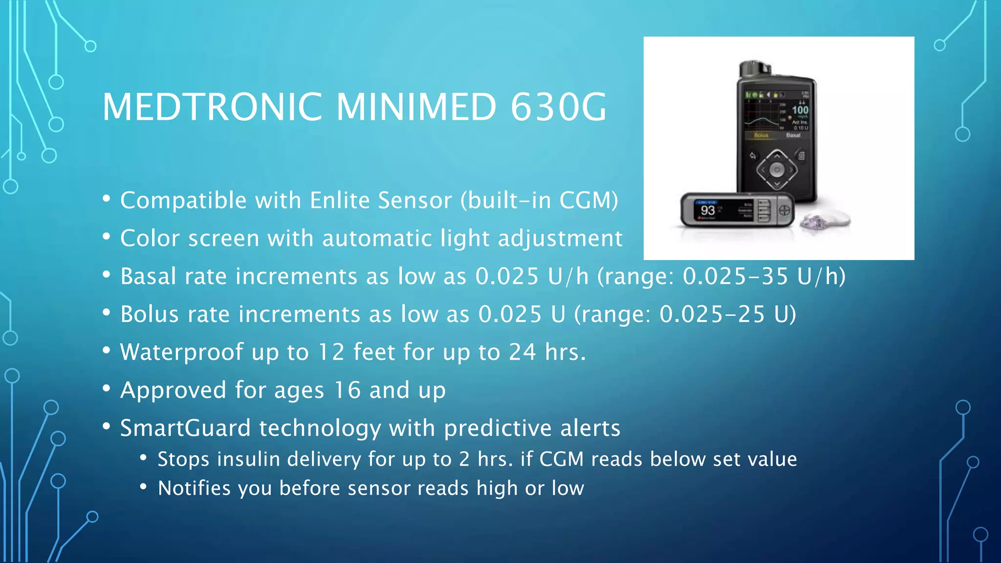 MEDTRONIC MINIMED 630G
• Compatible with Enlite Sensor (built-in CGM)
• Color screen with automatic light adjustment
• Basal rate increments as low as 0.025 U/h (range: 0.025-35 U/h)
• Bolus rate increments as low as 0.025 U (range: 0.025-25 U)
• Waterproof up to 12 feet for up to 24 hrs.
• Approved for ages 16 and up
• SmartGuard technology with predictive alerts
• Stops insulin delivery for up to 2 hrs. if CGM reads below set value
• Notifies you before sensor reads high or low
 