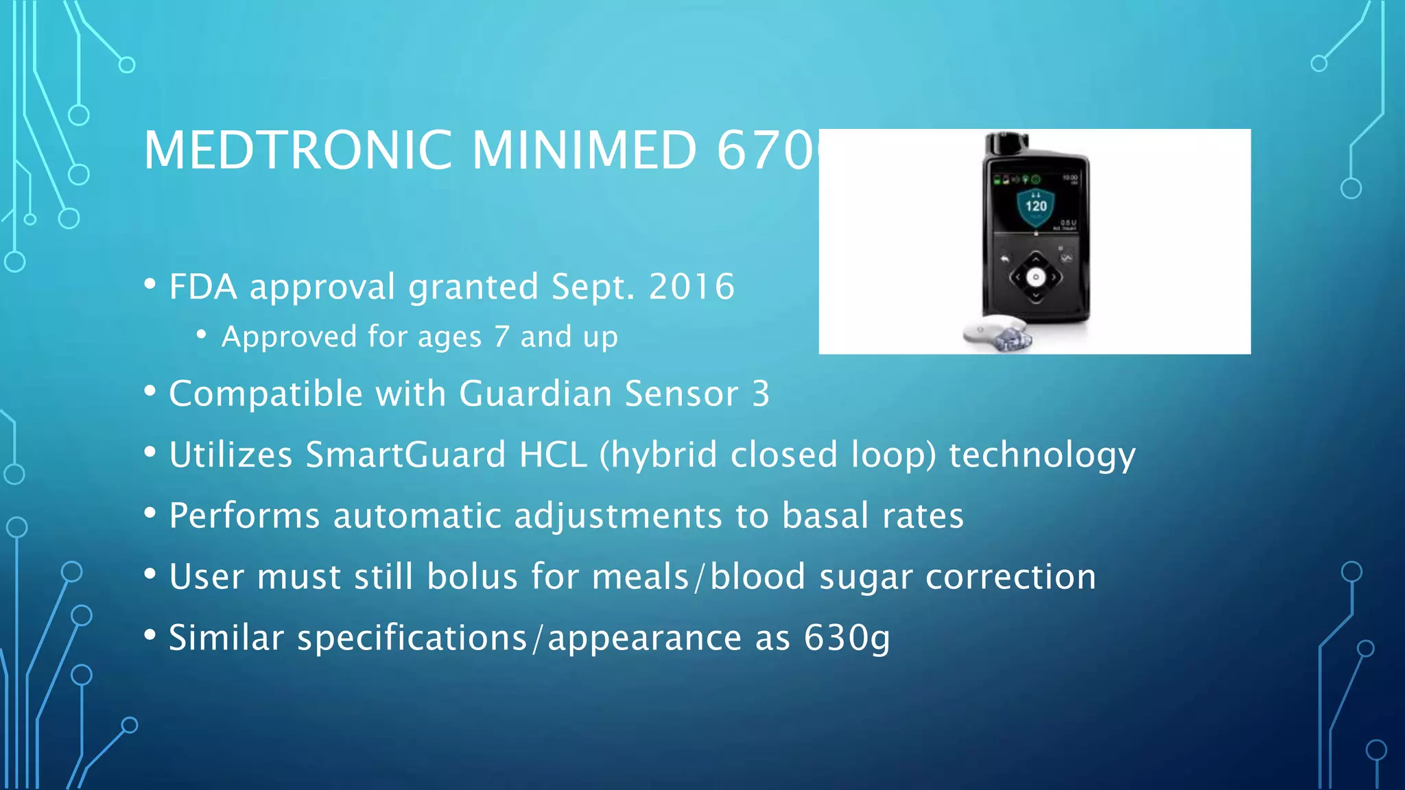 MEDTRONIC MINIMED 670G
• FDA approval granted Sept. 2016
• Approved for ages 7 and up
• Compatible with Guardian Sensor 3
• Utilizes SmartGuard HCL (hybrid closed loop) technology
• Performs automatic adjustments to basal rates
• User must still bolus for meals/blood sugar correction
• Similar specifications/appearance as 630g
 