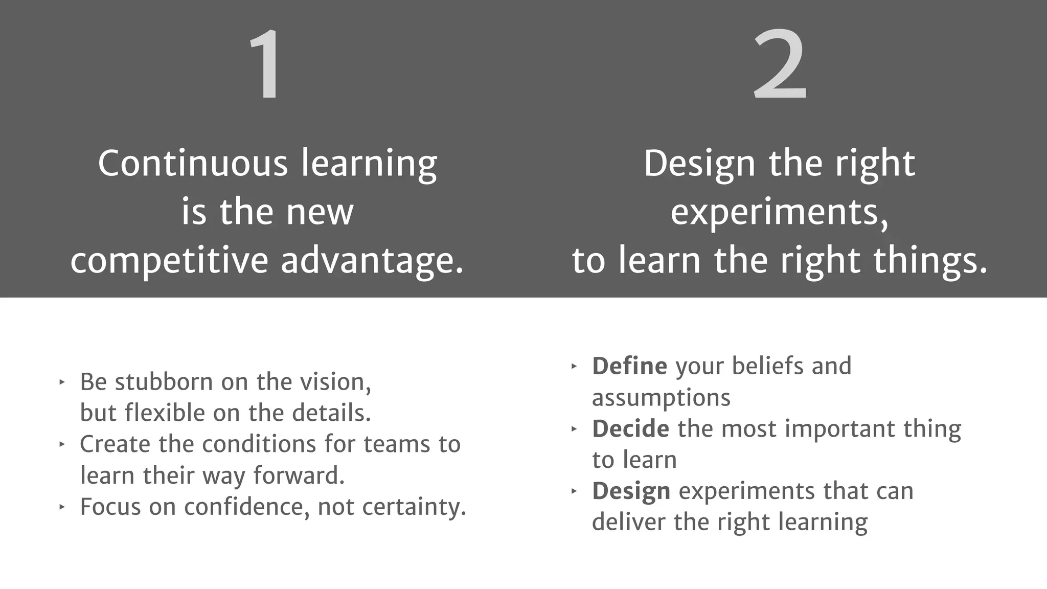 2
Design the right
experiments,
to learn the right things.
‣ Deﬁne your beliefs and
assumptions
‣ Decide the most important thing
to learn
‣ Design experiments that can
deliver the right learning
‣ Be stubborn on the vision,
but ﬂexible on the details.
‣ Create the conditions for teams to
learn their way forward.
‣ Focus on conﬁdence, not certainty.
1
Continuous learning
is the new
competitive advantage.
 