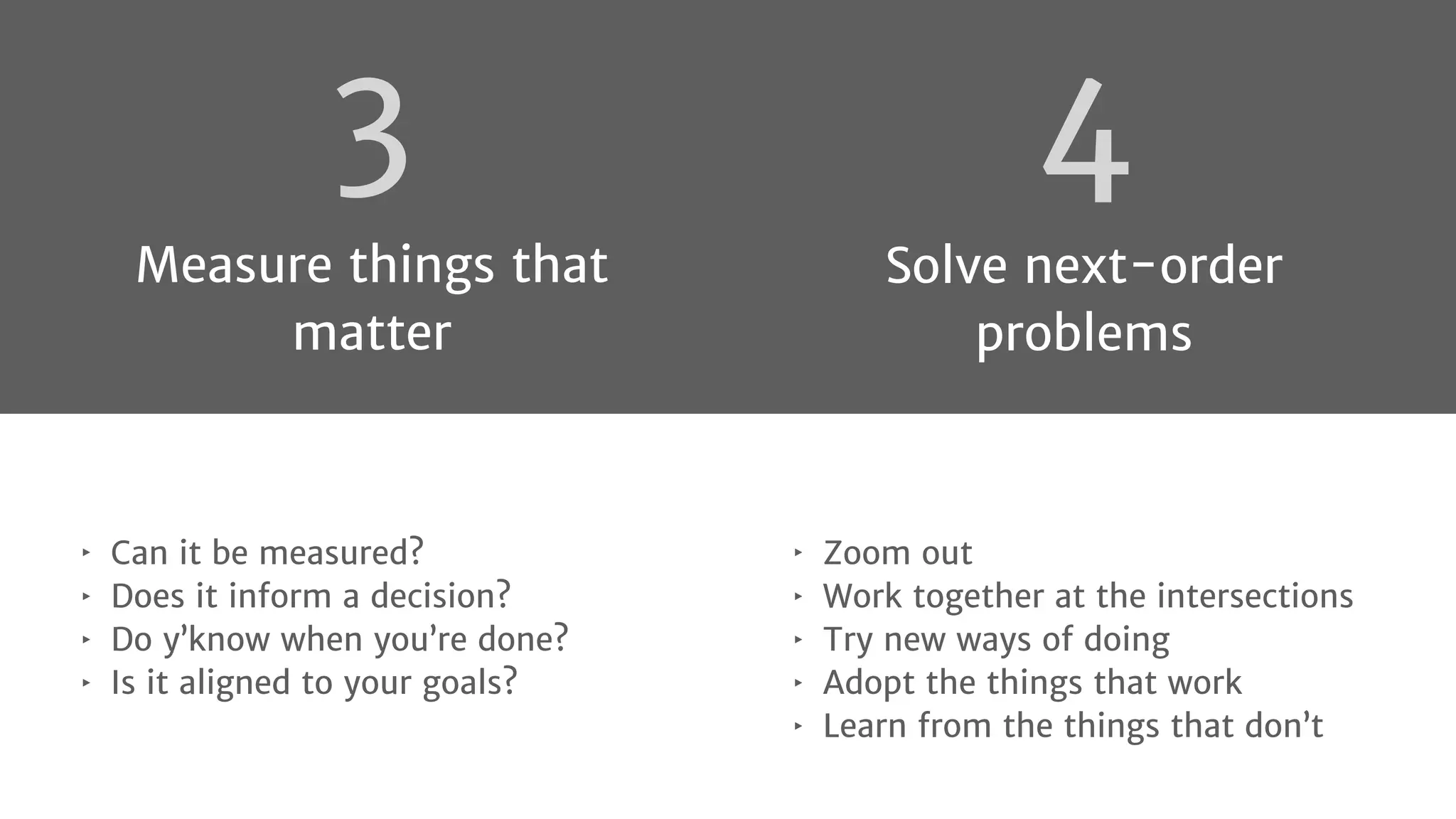 4
Solve next-order
problems
‣ Zoom out
‣ Work together at the intersections
‣ Try new ways of doing
‣ Adopt the things that work
‣ Learn from the things that don’t
‣ Can it be measured?
‣ Does it inform a decision?
‣ Do y’know when you’re done?
‣ Is it aligned to your goals?
3
Measure things that
matter
 