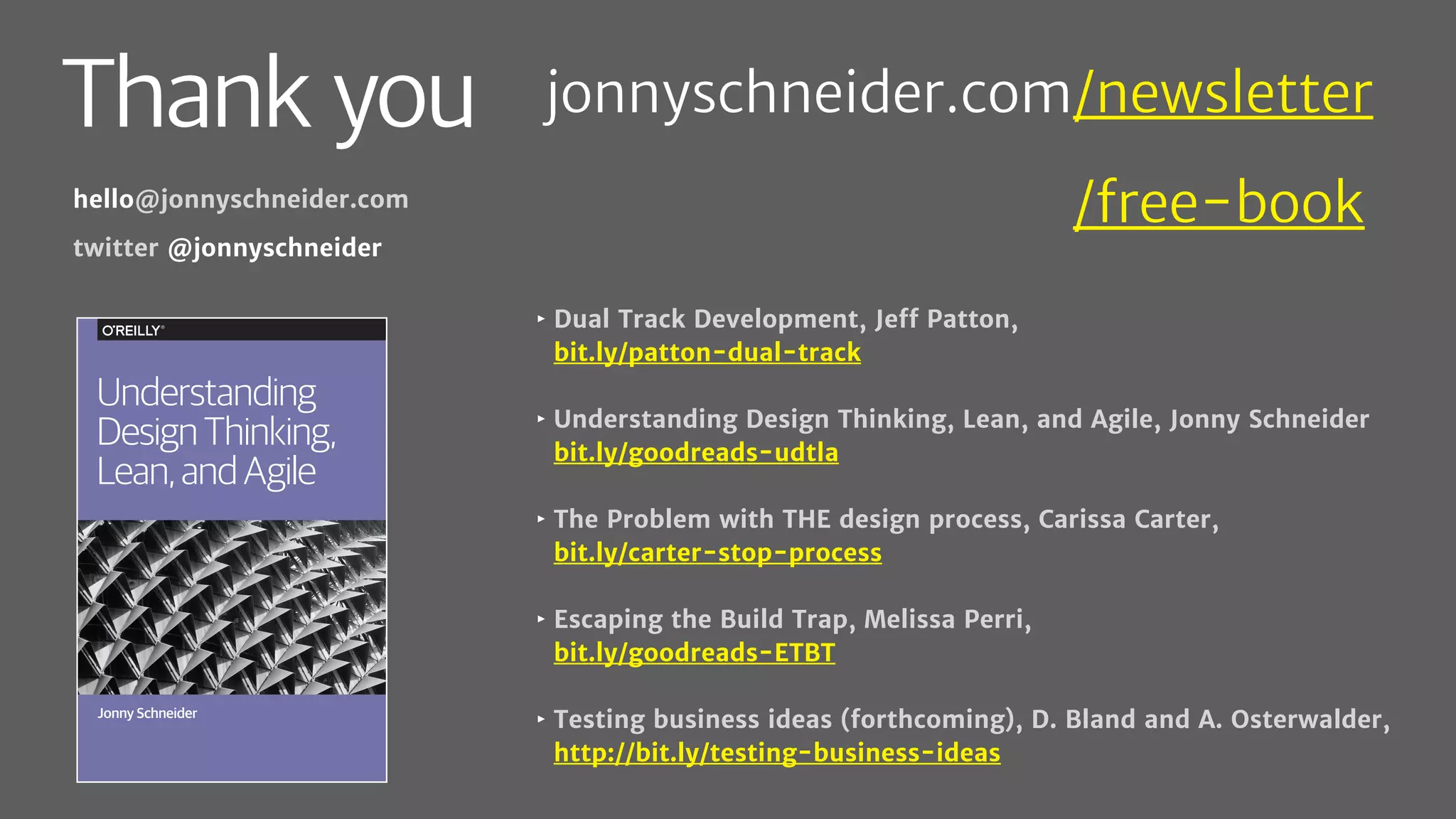 Thank you
‣ Dual Track Development, Jeff Patton,
bit.ly/patton-dual-track
‣ Understanding Design Thinking, Lean, and Agile, Jonny Schneider
bit.ly/goodreads-udtla
‣ The Problem with THE design process, Carissa Carter,
bit.ly/carter-stop-process
‣ Escaping the Build Trap, Melissa Perri,
bit.ly/goodreads-ETBT
‣ Testing business ideas (forthcoming), D. Bland and A. Osterwalder,
http://bit.ly/testing-business-ideas
hello@jonnyschneider.com
twitter @jonnyschneider
Jonny Schneider
Understanding
DesignThinking,
Lean,andAgile
jonnyschneider.com/newsletter
jonnyschneider.com/free-book
 