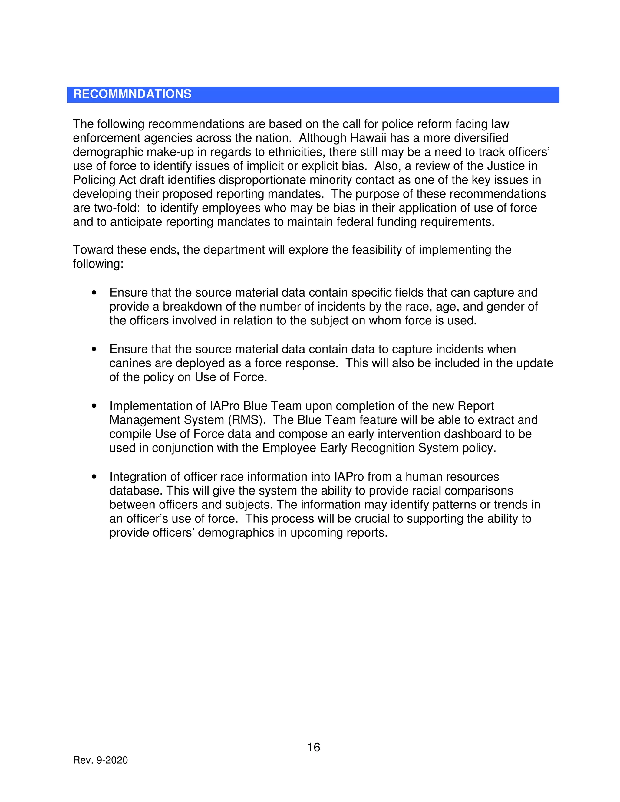 16
Rev. 9-2020
RECOMMNDATIONS
The following recommendations are based on the call for police reform facing law
enforcement agencies across the nation. Although Hawaii has a more diversified
demographic make-up in regards to ethnicities, there still may be a need to track officers’
use of force to identify issues of implicit or explicit bias. Also, a review of the Justice in
Policing Act draft identifies disproportionate minority contact as one of the key issues in
developing their proposed reporting mandates. The purpose of these recommendations
are two-fold: to identify employees who may be bias in their application of use of force
and to anticipate reporting mandates to maintain federal funding requirements.
Toward these ends, the department will explore the feasibility of implementing the
following:
• Ensure that the source material data contain specific fields that can capture and
provide a breakdown of the number of incidents by the race, age, and gender of
the officers involved in relation to the subject on whom force is used.
• Ensure that the source material data contain data to capture incidents when
canines are deployed as a force response. This will also be included in the update
of the policy on Use of Force.
• Implementation of IAPro Blue Team upon completion of the new Report
Management System (RMS). The Blue Team feature will be able to extract and
compile Use of Force data and compose an early intervention dashboard to be
used in conjunction with the Employee Early Recognition System policy.
• Integration of officer race information into IAPro from a human resources
database. This will give the system the ability to provide racial comparisons
between officers and subjects. The information may identify patterns or trends in
an officer’s use of force. This process will be crucial to supporting the ability to
provide officers’ demographics in upcoming reports.
 