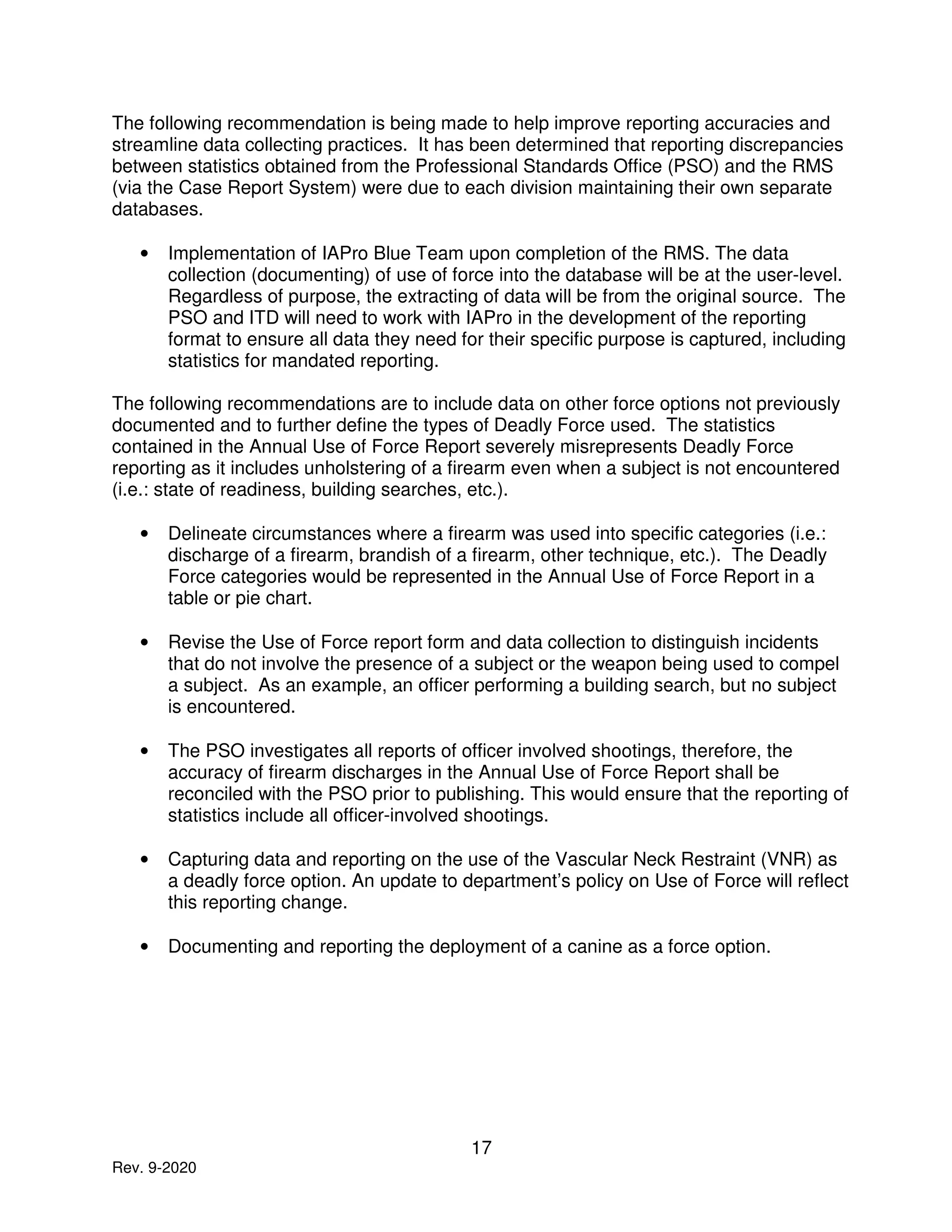 17
Rev. 9-2020
The following recommendation is being made to help improve reporting accuracies and
streamline data collecting practices. It has been determined that reporting discrepancies
between statistics obtained from the Professional Standards Office (PSO) and the RMS
(via the Case Report System) were due to each division maintaining their own separate
databases.
• Implementation of IAPro Blue Team upon completion of the RMS. The data
collection (documenting) of use of force into the database will be at the user-level.
Regardless of purpose, the extracting of data will be from the original source. The
PSO and ITD will need to work with IAPro in the development of the reporting
format to ensure all data they need for their specific purpose is captured, including
statistics for mandated reporting.
The following recommendations are to include data on other force options not previously
documented and to further define the types of Deadly Force used. The statistics
contained in the Annual Use of Force Report severely misrepresents Deadly Force
reporting as it includes unholstering of a firearm even when a subject is not encountered
(i.e.: state of readiness, building searches, etc.).
• Delineate circumstances where a firearm was used into specific categories (i.e.:
discharge of a firearm, brandish of a firearm, other technique, etc.). The Deadly
Force categories would be represented in the Annual Use of Force Report in a
table or pie chart.
• Revise the Use of Force report form and data collection to distinguish incidents
that do not involve the presence of a subject or the weapon being used to compel
a subject. As an example, an officer performing a building search, but no subject
is encountered.
• The PSO investigates all reports of officer involved shootings, therefore, the
accuracy of firearm discharges in the Annual Use of Force Report shall be
reconciled with the PSO prior to publishing. This would ensure that the reporting of
statistics include all officer-involved shootings.
• Capturing data and reporting on the use of the Vascular Neck Restraint (VNR) as
a deadly force option. An update to department’s policy on Use of Force will reflect
this reporting change.
• Documenting and reporting the deployment of a canine as a force option.
 