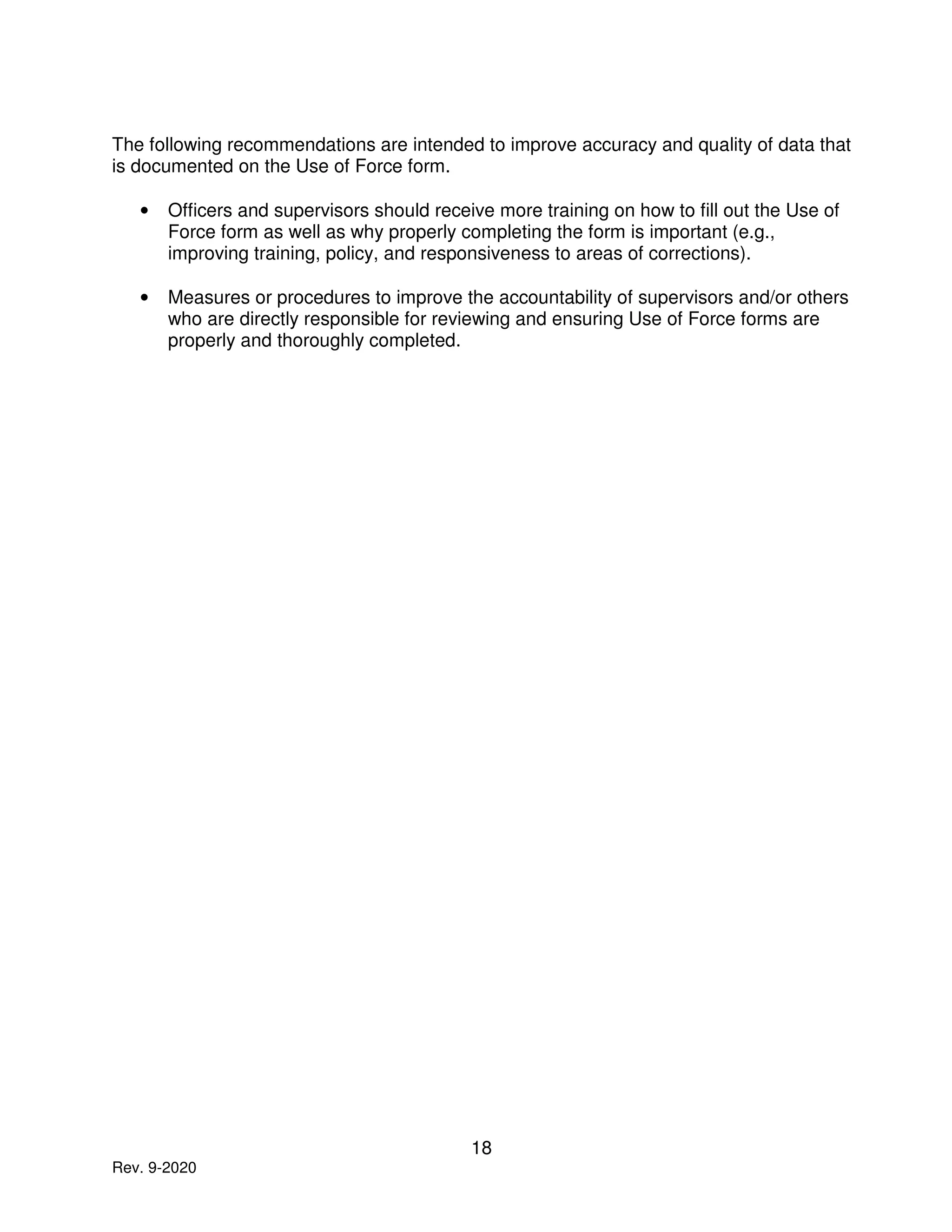 18
Rev. 9-2020
The following recommendations are intended to improve accuracy and quality of data that
is documented on the Use of Force form.
• Officers and supervisors should receive more training on how to fill out the Use of
Force form as well as why properly completing the form is important (e.g.,
improving training, policy, and responsiveness to areas of corrections).
• Measures or procedures to improve the accountability of supervisors and/or others
who are directly responsible for reviewing and ensuring Use of Force forms are
properly and thoroughly completed.
 