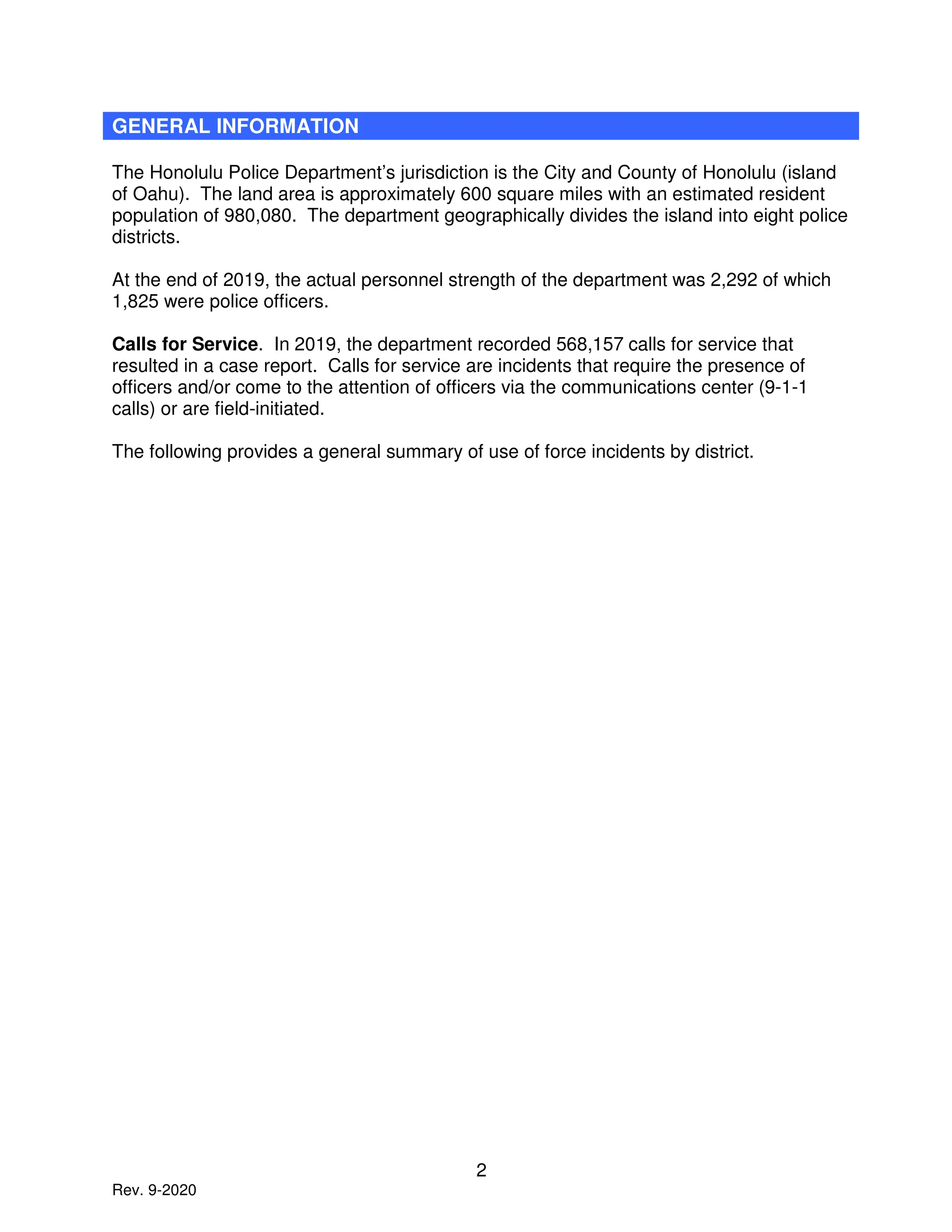 2
Rev. 9-2020
GENERAL INFORMATION
The Honolulu Police Department’s jurisdiction is the City and County of Honolulu (island
of Oahu). The land area is approximately 600 square miles with an estimated resident
population of 980,080. The department geographically divides the island into eight police
districts.
At the end of 2019, the actual personnel strength of the department was 2,292 of which
1,825 were police officers.
Calls for Service. In 2019, the department recorded 568,157 calls for service that
resulted in a case report. Calls for service are incidents that require the presence of
officers and/or come to the attention of officers via the communications center (9-1-1
calls) or are field-initiated.
The following provides a general summary of use of force incidents by district.
 