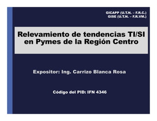 Relevamiento de tendencias TI/SI
en Pymes de la Región Centro
Expositor: Ing. Carrizo Blanca Rosa
GICAPP (U.T.N. – F.R.C.)
GISE (U.T.N. – F.R.VM.)
Código del PID: IFN 4346
 