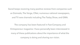 Social keeps receiving many positive reviews from companies such
as Gizmodo, The Verge, CNet, numerous national newspapers,
and TV new channels including The Today Show, and GMA.
The company has been featured in Fast Company and
Entrepreneur magazine. I have personally been interviewed in
many of these publications about the importance of what the
company is doing and sharing our vision.
 