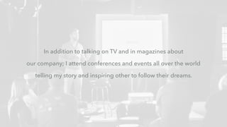 In addition to talking on TV and in magazines about
our company; I attend conferences and events all over the world
telling my story and inspiring other to follow their dreams.
 