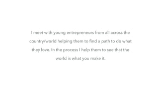 I meet with young entrepreneurs from all across the
country/world helping them to ﬁnd a path to do what
they love. In the process I help them to see that the
world is what you make it.
 