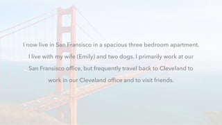 I now live in San Fransisco in a spacious three bedroom apartment.
I live with my wife (Emily) and two dogs. I primarily work at our
San Fransisco ofﬁce, but frequently travel back to Cleveland to
work in our Cleveland ofﬁce and to visit friends.
 