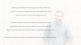 I feel accomplished and happy everyday. If there’s
a day I'm feeling unmotivated or stressed I will know
how to correct it to turn the day around.
I follow a daily routine that allows me to be the most
productive and show up for both my work and family.
Each morning I take the time to relax, meditate, and work out.
People describe me as very relaxed, focused, happy, and optimistic.
 