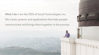 What I do: I am the CEO of Social Technologies, Inc.
We create systems and applications that help people
communicate and brings them together in the process.
 