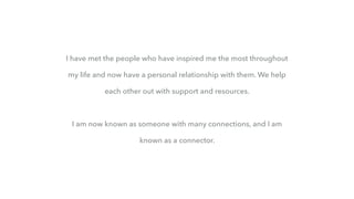 I have met the people who have inspired me the most throughout
my life and now have a personal relationship with them. We help
each other out with support and resources.
I am now known as someone with many connections, and I am
known as a connector.
 