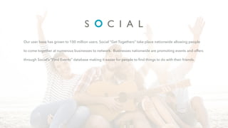 Our user base has grown to 100 million users. Social “Get Togethers” take place nationwide allowing people
to come together at numerous businesses to network. Businesses nationwide are promoting events and offers
through Social’s “Find Events” database making it easier for people to ﬁnd things to do with their friends.
 